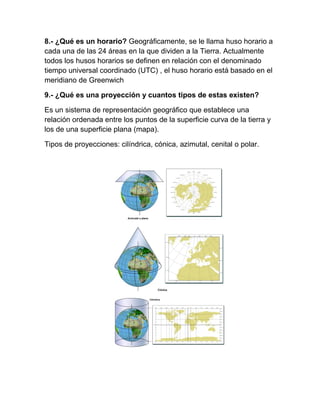 8.- ¿Qué es un horario? Geográficamente, se le llama huso horario a
cada una de las 24 áreas en la que dividen a la Tierra. Actualmente
todos los husos horarios se definen en relación con el denominado
tiempo universal coordinado (UTC) , el huso horario está basado en el
meridiano de Greenwich

9.- ¿Qué es una proyección y cuantos tipos de estas existen?

Es un sistema de representación geográfico que establece una
relación ordenada entre los puntos de la superficie curva de la tierra y
los de una superficie plana (mapa).

Tipos de proyecciones: cilíndrica, cónica, azimutal, cenital o polar.
 