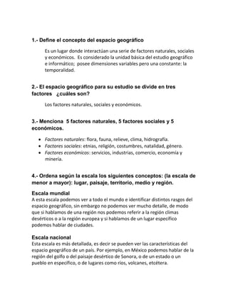 1.- Define el concepto del espacio geográfico

      Es un lugar donde interactúan una serie de factores naturales, sociales
      y económicos. Es considerado la unidad básica del estudio geográfico
      e informático; posee dimensiones variables pero una constante: la
      temporalidad.


2.- El espacio geográfico para su estudio se divide en tres
factores ¿cuáles son?

      Los factores naturales, sociales y económicos.


3.- Menciona 5 factores naturales, 5 factores sociales y 5
económicos.

    Factores naturales: flora, fauna, relieve, clima, hidrografía.
    Factores sociales: etnias, religión, costumbres, natalidad, género.
    Factores económicos: servicios, industrias, comercio, economía y
     minería.


4.- Ordena según la escala los siguientes conceptos: (la escala de
menor a mayor): lugar, paisaje, territorio, medio y región.

Escala mundial
A esta escala podemos ver a todo el mundo e identificar distintos rasgos del
espacio geográfico, sin embargo no podemos ver mucho detalle, de modo
que si hablamos de una región nos podemos referir a la región climas
desérticos o a la región europea y si hablamos de un lugar específico
podemos hablar de ciudades.

Escala nacional
Esta escala es más detallada, es decir se pueden ver las características del
espacio geográfico de un país. Por ejemplo, en México podemos hablar de la
región del golfo o del paisaje desértico de Sonora, o de un estado o un
pueblo en específico, o de lugares como ríos, volcanes, etcétera.
 