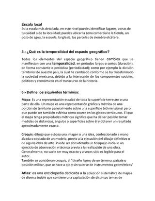Escala local
Es la escala más detallada, en este nivel puedes identificar lugares, zonas de
tu cuidad o de tu localidad; puedes ubicar la zona comercial o la tienda, un
pozo de agua, la escuela, la iglesia, las parcelas de siembra etcétera.



5.- ¿Qué es la temporalidad del espacio geográfico?

Todos los elementos del espacio geográfico tienen cambios que se
manifiestan con una temporalidad, en periodos largos o cortos (duración),
en forma constante o periódica (periodicidad); como por ejemplo la división
territorial de nuestro país, la cual ha cambiado conforme se ha transformado
la sociedad mexicana, debido a la interacción de los componentes sociales,
políticos y económicos en el transcurso de la historia.


6.- Define los siguientes términos:

Mapa: Es una representación escalad de toda la superficie terrestre o una
parte de ella. Un mapa es una representación gráfica y métrica de una
porción de territorio generalmente sobre una superficie bidimensional pero
que puede ser también esférica como ocurre en los globos terráqueos. El que
el mapa tenga propiedades métricas significa que ha de ser posible tomar
medidas de distancias, ángulos o superficies sobre él y obtener un resultado
aproximadamente exacto.

Croquis: dibujo que esboza una imagen o una idea, confeccionado a mano
alzada o copiado de un modelo, previo a la ejecución del dibujo definitivo o
de alguna obra de arte. Puede ser considerado un bosquejo inicial o un
ejercicio de observación y técnica previo a la realización de una obra.
Generalmente, no suele ser muy exacto y a veces sólo es legible para el
autor.
También se consideran croquis, al "diseño ligero de un terreno, paisaje o
posición militar, que se hace a ojo y sin valerse de instrumentos geométricos"

Atlas: es una enciclopedia dedicada a la colección sistemática de mapas
de diversa índole que contiene una capitulación de distintos temas de
 