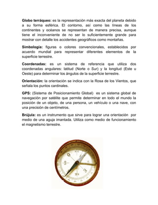 Globo terráqueo: es la representación más exacta del planeta debido
a su forma esférica. El contorno, así como las líneas de los
continentes y océanos se representan de manera precisa, aunque
tiene el inconveniente de no ser lo suficientemente grande para
mostrar con detalle los accidentes geográficos como montañas.

Simbología: figuras o colores convencionales, establecidos por
acuerdo mundial para representar diferentes elementos de la
superficie terrestre.

Coordenadas: es un sistema de referencia que utiliza dos
coordenadas angulares: latitud (Norte o Sur) y la longitud (Este u
Oeste) para determinar los ángulos de la superficie terrestre.

Orientación: la orientación se indica con la Rosa de los Vientos, que
señala los puntos cardinales.

GPS: (Sistema de Posicionamiento Global) es un sistema global de
navegación por satélite que permite determinar en todo el mundo la
posición de un objeto, de una persona, un vehículo o una nave, con
una precisión de centímetros.

Brújula: es un instrumento que sirve para lograr una orientación por
medio de una aguja imantada. Utiliza como medio de funcionamiento
el magnetismo terrestre.
 