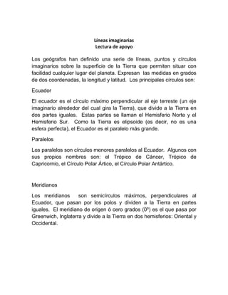 Líneas imaginarias
                            Lectura de apoyo

Los geógrafos han definido una serie de líneas, puntos y círculos
imaginarios sobre la superficie de la Tierra que permiten situar con
facilidad cualquier lugar del planeta. Expresan las medidas en grados
de dos coordenadas, la longitud y latitud. Los principales círculos son:

Ecuador

El ecuador es el círculo máximo perpendicular al eje terreste (un eje
imaginario alrededor del cual gira la Tierra), que divide a la Tierra en
dos partes iguales. Estas partes se llaman el Hemisferio Norte y el
Hemisferio Sur. Como la Tierra es elipsoide (es decir, no es una
esfera perfecta), el Ecuador es el paralelo más grande.

Paralelos

Los paralelos son círculos menores paralelos al Ecuador. Algunos con
sus propios nombres son: el Trópico de Cáncer, Trópico de
Capricornio, el Círculo Polar Ártico, el Círculo Polar Antártico.



Meridianos

Los meridianos      son semicírculos máximos, perpendiculares al
Ecuador, que pasan por los polos y dividen a la Tierra en partes
iguales. El meridiano de origen ó cero grados (0º) es el que pasa por
Greenwich, Inglaterra y divide a la Tierra en dos hemisferios: Oriental y
Occidental.
 