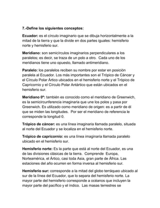 7.-Define los siguientes conceptos:

Ecuador: es el círculo imaginario que se dibuja horizontalmente a la
mitad de la tierra y que la divide en dos partes iguales: hemisferio
norte y hemisferio sur.

Meridiano: son semicírculos imaginarios perpendiculares a los
paralelos; es decir, se traza de un polo a otro. Cada uno de los
meridianos tiene uno opuesto, llamado antimeridiano.

Paralelo: los paralelos reciben su nombre por estar en posición
paralela al Ecuador. Los más importantes son el Trópico de Cáncer y
el Círculo Polar Ártico ubicados en el hemisferio norte y el Trópico de
Capricornio y el Círculo Polar Antártico que están ubicados en el
hemisferio sur.

Meridiano 0º: también es conocido como el meridiano de Greenwich,
es la semicircunferencia imaginaria que une los polos y pasa por
Greenwich. Es utilizado como meridiano de origen: es a partir de él
que se miden las longitudes. Por ser el meridiano de referencia le
corresponde la longitud 0.

Trópico de cáncer: es una línea imaginaria llamada paralelo, situada
al norte del Ecuador y se localiza en el hemisferio norte.

Trópico de capricornio: es una línea imaginaria llamada paralelo
ubicado en el hemisferio sur.

Hemisferio norte: Es la parte que está al norte del Ecuador, es una
de las divisiones clásicas de la tierra. Comprende Europa,
Norteamérica, el Ártico, casi toda Asia, gran parte de África. Las
estaciones del año ocurren en forma inversa al hemisferio sur.

Hemisferio sur: corresponde a la mitad del globo terráqueo ubicado al
sur de la línea del Ecuador, que lo separa del hemisferio norte. La
mayor parte del hemisferio corresponde a océanos que incluyen la
mayor parte del pacífico y el índico. Las masas terrestres se
 
