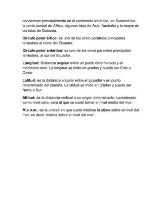 concentran principalmente en el continente antártico, en Sudamérica,
la parte austral de África, algunas islas de Asia, Australia y la mayor de
las islas de Oceanía.

Círculo polar ártico: es uno de los cinco paralelos principales
terrestres al norte del Ecuador.

Círculo polar antártico: es uno de los cinco paralelos principales
terrestres, al sur del Ecuador.

Longitud: Distancia angular entre un punto determinado y el
meridiano cero. La longitud se mide en grados y puede ser Este u
Oeste

Latitud: es la distancia angular entre el Ecuador y un punto
determinado del planeta. La latitud se mide en grados y puede ser
Norte o Sur.

Altitud: es la distancia vertical a un origen determinado, considerado
como nivel cero, para el que se suele tomar el nivel medio del mar.

M.s.n.m.: es la unidad en que suele medirse la altura sobre el nivel del
mar, es decir, metros sobre el nivel del mar.
 