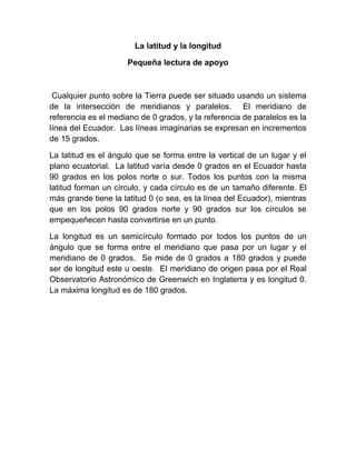 La latitud y la longitud

                     Pequeña lectura de apoyo



 Cualquier punto sobre la Tierra puede ser situado usando un sistema
de la intersección de meridianos y paralelos. El meridiano de
referencia es el mediano de 0 grados, y la referencia de paralelos es la
línea del Ecuador. Las líneas imaginarias se expresan en incrementos
de 15 grados.

La latitud es el ángulo que se forma entre la vertical de un lugar y el
plano ecuatorial. La latitud varía desde 0 grados en el Ecuador hasta
90 grados en los polos norte o sur. Todos los puntos con la misma
latitud forman un círculo, y cada círculo es de un tamaño diferente. El
más grande tiene la latitud 0 (o sea, es la línea del Ecuador), mientras
que en los polos 90 grados norte y 90 grados sur los círculos se
empequeñecen hasta convertirse en un punto.

La longitud es un semicírculo formado por todos los puntos de un
ángulo que se forma entre el meridiano que pasa por un lugar y el
meridiano de 0 grados. Se mide de 0 grados a 180 grados y puede
ser de longitud este u oeste. El meridiano de origen pasa por el Real
Observatorio Astronómico de Greenwich en Inglaterra y es longitud 0.
La máxima longitud es de 180 grados.
 