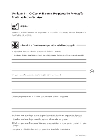 13
Guia Geral Gestar II
Unidade 1 – O Gestar II como Programa de Formação
Continuada em Serviço
Objetivo
Identificar os fundamentos do programa e a sua articulação como política de formação
continuada em serviço.
Atividade 1 – Explorando as expectativas individuais e grupais
a) Responda individualmente as questões abaixo. (10 min)
O que você espera do Gestar II como um programa de formação continuada em serviço?
Em que ele pode ajudar na sua formação como educador?
Elabore perguntas com as dúvidas que você tem sobre o programa:
b)	Discuta com os colegas sobre as questões e as respostas em pequenos subgrupos.
c)	Escolha com os colegas um relator para cada um dos subgrupos.
d)	Elabore com os colegas uma lista com as expectativas e as perguntas centrais do sub-
grupo.
e)	Registre (o relator) a lista e as perguntas em uma folha de cartolina.
 