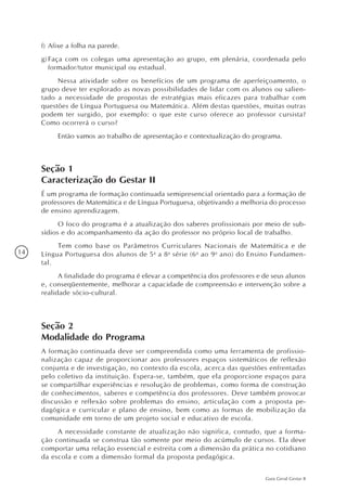 14
Guia Geral Gestar II
f)	Afixe a folha na parede.
g)	Faça com os colegas uma apresentação ao grupo, em plenária, coordenada pelo
formador/tutor municipal ou estadual.
Nessa atividade sobre os benefícios de um programa de aperfeiçoamento, o
grupo deve ter explorado as novas possibilidades de lidar com os alunos ou salien-
tado a necessidade de propostas de estratégias mais eficazes para trabalhar com
questões de Língua Portuguesa ou Matemática. Além destas questões, muitas outras
podem ter surgido, por exemplo: o que este curso oferece ao professor cursista?
Como ocorrerá o curso?
Então vamos ao trabalho de apresentação e contextualização do programa.
Seção 1
Caracterização do Gestar II
É um programa de formação continuada semipresencial orientado para a formação de
professores de Matemática e de Língua Portuguesa, objetivando a melhoria do processo
de ensino aprendizagem.
O foco do programa é a atualização dos saberes profissionais por meio de sub-
sídios e do acompanhamento da ação do professor no próprio local de trabalho.
Tem como base os Parâmetros Curriculares Nacionais de Matemática e de
Língua Portuguesa dos alunos de 5a
a 8a
série (6o
ao 9o
ano) do Ensino Fundamen-
tal.
A finalidade do programa é elevar a competência dos professores e de seus alunos
e, conseqüentemente, melhorar a capacidade de compreensão e intervenção sobre a
realidade sócio-cultural.
Seção 2
Modalidade do Programa
A formação continuada deve ser compreendida como uma ferramenta de profissio-
nalização capaz de proporcionar aos professores espaços sistemáticos de reflexão
conjunta e de investigação, no contexto da escola, acerca das questões enfrentadas
pelo coletivo da instituição. Espera-se, também, que ela proporcione espaços para
se compartilhar experiências e resolução de problemas, como forma de construção
de conhecimentos, saberes e competência dos professores. Deve também provocar
discussão e reflexão sobre problemas do ensino, articulação com a proposta pe-
dagógica e curricular e plano de ensino, bem como as formas de mobilização da
comunidade em torno de um projeto social e educativo de escola.
A necessidade constante de atualização não significa, contudo, que a forma-
ção continuada se construa tão somente por meio do acúmulo de cursos. Ela deve
comportar uma relação essencial e estreita com a dimensão da prática no cotidiano
da escola e com a dimensão formal da proposta pedagógica.
 