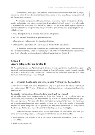 15
Guia Geral Gestar II
O Gestar II como Programa de Formação Continuada em Serviço
Unidade1
Considerando a situação concreta dos professores participantes do Gestar II, espe-
cialmente o fato de eles já estarem em exercício, optou-se pela modalidade semipresencial
de formação continuada.
A formação semipresencial é fundamentada pela teoria e pelos pressupostos da edu-
cação a distância, que oferece estratégias de estudo individual, visando e fortalecendo
a autonomia do estudante. Esta formação, apoiada por cadernos teórico-práticos para o
estudo autônomo e independente, inclui encontros presenciais para a realização de ati-
vidades como:
•	troca de experiências e reflexão individual e em grupos;
•	esclarecimentos de dúvidas e questionamentos;
•	planejamento e elaboração de situações didáticas;
•	análise crítica da prática em sala de aula e de atividades dos alunos.
Os trabalhos individual e presencial dos professores cursistas e o acompanhamento
de seu trabalho em sala serão coordenados por um formador/tutor municipal ou estadual,
que é um educador selecionado especialmente para atuar no Gestar II.
Seção 3
Ações Integrantes do Gestar II
O Programa Gestão da Aprendizagem Escolar procura garantir a qualidade do pro-
cesso de ensino-aprendizagem por meio de ações sistêmicas e estratégicas de estudo
individual e de atividades presenciais, individuais ou coletivas, coordenadas pelo
formador/tutor municipal ou estadual.
A – Formação Continuada em Serviço para Professores e Formadores
A ser desenvolvida, em aproximadamente um ano, por meio de estudo individual
dos cadernos de TP (Teoria e Prática), de oficinas coletivas e do acompanhamento
pedagógico.
Formação continuada do formador/tutor municipal ou estadual
O formador/tutor é um representante do Programa Gestar II. Ele coordena todas as
atividades, discute formas de implementá-las e avalia o desenvolvimento dos pro-
fessores cursistas. Por isso, ele deve conhecer profundamente todos os materiais
de ensino-aprendizagem e saber conduzir a sua execução. A formação continuada
deverá ser parte integrante de sua preparação. Faz parte do material do programa o
Caderno do Formador, especificamente voltado para a sua formação.
	 O formador/tutor municipal ou estadual receberá, de formadores enviados por
uma universidade parceira, formação de 300 horas, assim distribuídas:
• 104h presenciais, divididas em 4 encontros com esses formadores (40h + 24h +  
24h + 16h);
• 196h não-presenciais.
 