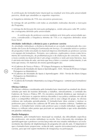 16
Guia Geral Gestar II
A certificação do formador/tutor municipal ou estadual será feita pela universidade
parceira, desde que atendidos os seguintes requisitos:
a) frequência mínima de 75% nos encontros presenciais;
b) entrega de um portfólio com todas as atividades realizadas durante a execução
do Programa;
c) entrega da declaração de execução pedagógica, sendo uma para cada TP, confor-
me cronograma definido pela universidade.
	 A certificação do professor-cursista também será feita pela universidade par-
ceira, considerando a frequência mínima de 75% e os requisitos definidos neste
Guia Geral.
Atividades individuais a distância para o professor cursista
As atividades individuais a distância destinam-se ao estudo sistematizado dos con-
teúdos do Curso de Formação Continuada em Serviço. O conteúdo teórico e prático
do programa é todo veiculado no material impresso distribuído ao professor cursista
e às equipes de formadores. Portanto, nos cadernos, exploramos o texto como ferra-
menta de transformação, de problematização e de elaboração de conceitos. Assim,
o texto contido no material não é um artigo científico e nem um texto literário, mas
é um texto em forma de aula; um texto que leva o leitor a construir conhecimento; é um
texto que ensina. Os materiais de ensino-aprendizagem são:
•	6 Cadernos de Teoria e Prática - TP (Língua Portuguesa ou Matemática);
•	6 Cadernos de Atividades de Apoio à Aprendizagem - AAA - Versão do Professor (Língua
Portuguesa ou Matemática);
•	6 Cadernos de Atividades de Apoio à Aprendizagem - AAA - Versão do Aluno (Língua
Portuguesa ou Matemática);
•	1 Guia Geral;
•	1 Caderno do Formador (Matemática ou Língua Portuguesa) - somente para formadores/
tutores.
Oficinas Coletivas
As oficinas coletivas coordenadas pelo formador/tutor municipal ou estadual são desen-
volvidas por meio de reuniões destinadas a trabalhar, interativamente, o conteúdo dos
Cadernos de Teoria e Prática (TP). Os encontros envolvem dinâmicas que motivam o
professor a relacionar os aspectos teóricos discutidos à sua prática cotidiana em sala de
aula e a compartilhar reflexões e estratégias com os seus colegas de grupo. As oficinas
coletivas são realizadas periodicamente. O formador/tutor deve orientar e motivar os
professores para a leitura dos cadernos de TP antes das reuniões coletivas. Também nas
reuniões, o formador/tutor orienta cada professor para o estudo individual, sugerindo a
leitura e a reflexão sobre pontos que precisam ser aprofundados e que serão abordados
em plantões individuais.
Plantão Pedagógico
Atendimento, pelo formador/tutor municipal ou estadual, das dificuldades específicas
dos professores, em sessões individuais na escola. Visa à discussão das estratégias de
aprendizagem que o professor cursista lança mão em seus estudos individuais e ao escla-
recimento das dúvidas de implementação do programa em sala de aula. O importante é
que o formador/tutor proporcione, acima de tudo, suporte sócio-emocional ao professor
cursista, para que este supere momentos de insegurança na participação.
 
