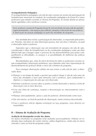 17
Guia Geral Gestar II
O Gestar II como Programa de Formação Continuada em Serviço
Unidade1
Esta atividade deve incluir a participação do observador, se requisitado pelo profes-
sor. Portanto, não deve ser uma observação passiva, mas sim ativa e interativa, na qual
o observador apóia o professor.
Esperamos que a observação seja um instrumento de pesquisa em sala de aula,
considerando o olhar do formador/tutor ou do coordenador pedagógico como um olhar
diferenciado que consegue captar o processo do seu desenvolvimento para juntos com-
partilharem as dificuldades, os avanços e as possibilidades de melhorias das práticas
pedagógicas.
Recomendamos que, antes do início do Gestar II, todos os professores cursistas se-
jam acompanhados (observação preliminar), para obtermos uma clara representação do
desenvolvimento do professor desde o início até o término do programa.
Para conseguir observações válidas em suas visitas a cada sala de aula, o obser-
vador deve:
•	Planejar o seu tempo de modo a garantir que poderá chegar à sala de aula antes do
início das atividades e fazer uma entrevista com o professor, para compreender o
objetivo e a organização da aula que será observada.
•	Informar o professor cursista sobre os pontos a serem observados e mostrar a ficha de
observação com os itens descritos.
•	Criar um clima de confiança, respeito e descontração no relacionamento com o
professor.
•	Planejar antecipadamente, apoiar a aula do professor, demonstrando como fazer.
•	Dar um retorno, ao final do período de observação, numa conversa descontraída.
•	Caso o professor solicite alguma orientação ou faça perguntas, estas deverão ser
respondidas.
B – Sistema de Avaliação do Programa
Avaliação do desempenho escolar dos alunos
Os alunos envolvidos no programa serão avaliados processualmente. Poderão ser re-
alizadas duas avaliações de caráter externo, ambas diagnósticas, sendo uma no início
(entrada) e outra ao final do programa (saída).
Você, professor cursista do Programa Gestar II, está envolvido em uma rede de aprendi-
zagem permanente, com espaços para reflexão, pesquisa e discussão de suas práticas.
A observação da atuação pedagógica é parte das atividades do programa.
Acompanhamento Pedagógico
O acompanhamento pedagógico em sala de aula consiste em sessões de participação do
formador/tutor municipal ou estadual, do coordenador pedagógico do Gestar II e outros
professores que estejam cursando as oficinas do Programa. As sessões devem ser previa-
mente agendadas com o professor cursista.
 