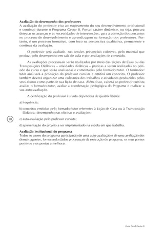 18
Guia Geral Gestar II
Avaliação do desempenho dos professores
A avaliação do professor visa ao mapeamento do seu desenvolvimento profissional
e contínuo durante o Programa Gestar II. Possui caráter dinâmico, ou seja, procura
detectar os avanços e as necessidades de intervenções, para a correção dos percursos
no processo de desenvolvimento e aprendizagem na formação dos professores. Por-
tanto, é um processo formativo, com foco na perspectiva qualitativa, permanente e
contínua da avaliação.
O professor será avaliado, nas sessões presenciais coletivas, pelo material que
produz, pelo desempenho em sala de aula e por avaliações de conteúdo.
As avaliações processuais serão realizadas por meio das Lições de Casa ou das
Transposições Didáticas – atividades didáticas – práticas a serem realizadas no perí-
odo do curso e que serão analisadas e comentadas pelo formador/tutor. O formador/
tutor analisará a produção do professor cursista e emitirá um conceito. O professor
também deverá organizar uma coletânea dos trabalhos e atividades produzidas pelos
seus alunos como parte de sua lição de casa. Além disso, caberá ao professor cursista
avaliar o formador/tutor, avaliar a coordenação pedagógica do Programa e realizar a
sua auto-avaliação.
A certificação do professor cursista dependerá de quatro fatores:
a)	frequência;
b)	conceitos emitidos pelo formador/tutor referentes à Lição de Casa ou à Transposição
Didática, desempenho nas oficinas e avaliações;
c)	auto-avaliação pelo professor cursista;
d)	apresentação do projeto a ser implementado na escola em que trabalha.
Avaliação institucional do programa
Todos os atores do programa participarão de uma auto-avaliação e de uma avaliação dos
demais agentes, fornecendo dados processuais da execução do programa, os seus pontos
positivos e os pontos a melhorar.
 