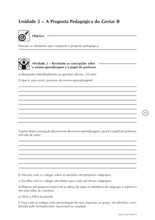 21
Guia Geral Gestar II
Unidade 2 – A Proposta Pedagógica do Gestar II
Objetivo
Discutir os elementos que compõem a proposta pedagógica.
Atividade 2 – Revelando as concepções sobre
o ensino-aprendizagem e o papel do professor
a) Responda individualmente as questões abaixo. (10 min)
O que é, para você, processo de ensino-aprendizagem?
A partir desta concepção de processo de ensino-aprendizagem, qual é o papel do professor
em sala de aula?
b) Discuta com os colegas sobre as questões em pequenos subgrupos.
c) Escolha com os colegas um relator para cada um desses subgrupos.
d) Elabore um pequeno texto com as idéias de todos os membros do subgrupo e registre-o
em uma folha de cartolina.
e) Afixe a folha na parede.
f) Faça com os colegas uma apresentação de suas respostas ao grupo, em plenária, coor-
denada pelo formador/tutor municipal ou estadual.
 