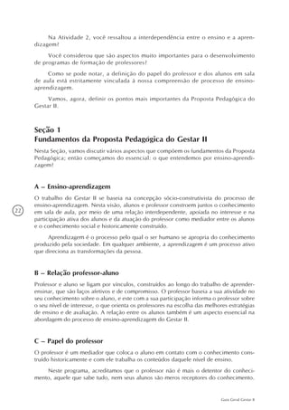 22
Guia Geral Gestar II
Na Atividade 2, você ressaltou a interdependência entre o ensino e a apren-
dizagem?
Você considerou que são aspectos muito importantes para o desenvolvimento
de programas de formação de professores?
Como se pode notar, a definição do papel do professor e dos alunos em sala
de aula está estritamente vinculada à nossa compreensão de processo de ensino-
aprendizagem.
Vamos, agora, definir os pontos mais importantes da Proposta Pedagógica do
Gestar II.
Seção 1
Fundamentos da Proposta Pedagógica do Gestar II
Nesta Seção, vamos discutir vários aspectos que compõem os fundamentos da Proposta
Pedagógica; então começamos do essencial: o que entendemos por ensino-aprendi-
zagem?
A – Ensino-aprendizagem
O trabalho do Gestar II se baseia na concepção sócio-construtivista do processo de
ensino-aprendizagem. Nesta visão, alunos e professor constroem juntos o conhecimento
em sala de aula, por meio de uma relação interdependente, apoiada no interesse e na
participação ativa dos alunos e da atuação do professor como mediador entre os alunos
e o conhecimento social e historicamente construído.
Aprendizagem é o processo pelo qual o ser humano se apropria do conhecimento
produzido pela sociedade. Em qualquer ambiente, a aprendizagem é um processo ativo
que direciona as transformações da pessoa.
B – Relação professor-aluno
Professor e aluno se ligam por vínculos, construídos ao longo do trabalho de aprender-
ensinar, que são laços afetivos e de compromisso. O professor baseia a sua atividade no
seu conhecimento sobre o aluno, e este com a sua participação informa o professor sobre
o seu nível de interesse, o que orienta os professores na escolha das melhores estratégias
de ensino e de avaliação. A relação entre os alunos também é um aspecto essencial na
abordagem do processo de ensino-aprendizagem do Gestar II.
C – Papel do professor
O professor é um mediador que coloca o aluno em contato com o conhecimento cons-
truído historicamente e com ele trabalha os conteúdos daquele nível de ensino.
Neste programa, acreditamos que o professor não é mais o detentor do conheci-
mento, aquele que sabe tudo, nem seus alunos são meros receptores do conhecimento.
 