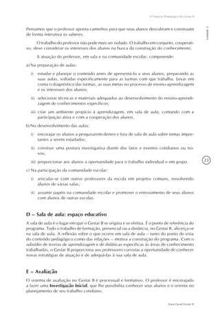 23
Guia Geral Gestar II
A Proposta Pedagógica do Gestar II
Unidade2
Pensamos que o professor aponta caminhos para que seus alunos descubram e construam
de forma interativa os saberes.
O trabalho do professor não pode mais ser isolado. O trabalho em conjunto, cooperati-
vo, deve considerar os interesses dos alunos na busca da construção do conhecimento.
A atuação do professor, em sala e na comunidade escolar, compreende:
a)	Na preparação de aulas:
i)	 estudar e planejar o conteúdo antes de apresentá-lo a seus alunos, preparando as
suas aulas, voltadas especificamente para as turmas com que trabalha. Levar em
conta o diagnóstico das turmas, as suas metas no processo de ensino-aprendizagem
e os interesses dos alunos;
ii)	 selecionar técnicas e materiais adequados ao desenvolvimento do ensino-aprendi-
zagem de conhecimentos específicos;
iii)	criar um ambiente propício à aprendizagem, em sala de aula, contando com a
participação ativa e com a cooperação dos alunos.
b)	No desenvolvimento das aulas:
i)	 encorajar os alunos a pesquisarem dentro e fora de sala de aula sobre temas impor-
tantes a serem estudados;
ii)	 construir uma postura investigativa diante dos fatos e eventos cotidianos ou no-
vos;
iii)	proporcionar aos alunos a oportunidade para o trabalho individual e em grupo.
c) Na participação da comunidade escolar:
i)	 articular-se com outros professores da escola em projetos comuns, envolvendo
alunos de várias salas;
ii)	 assumir papéis na comunidade escolar e promover o entrosamento de seus alunos
com alunos de outras escolas.
D – Sala de aula: espaço educativo
A sala de aula é o lugar em que o Gestar II se origina e se efetiva. É o ponto de referência do
programa. Todo o trabalho de formação, presencial ou a distância, no Gestar II, alicerça-se
na sala de aula. A reflexão sobre o que ocorre em sala de aula – tanto do ponto de vista
do conteúdo pedagógico como das relações – motiva a construção do programa. Com o
subsídio de teorias de aprendizagem e de didáticas específicas às áreas de conhecimento
trabalhadas, o Gestar II proporciona aos professores cursistas a oportunidade de conhecer
novas estratégias de atuação e de adequá-las à sua sala de aula.
E – Avaliação
O sistema de avaliação no Gestar II é processual e formativo. O professor é encorajado
a fazer uma Investigação Inicial, que lhe possibilita conhecer seus alunos e o orienta no
planejamento de seu trabalho cotidiano.
 