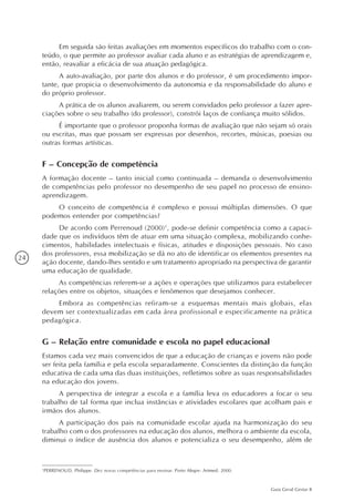 24
Guia Geral Gestar II
Em seguida são feitas avaliações em momentos específicos do trabalho com o con-
teúdo, o que permite ao professor avaliar cada aluno e as estratégias de aprendizagem e,
então, reavaliar a eficácia de sua atuação pedagógica.
A auto-avaliação, por parte dos alunos e do professor, é um procedimento impor-
tante, que propicia o desenvolvimento da autonomia e da responsabilidade do aluno e
do próprio professor.
A prática de os alunos avaliarem, ou serem convidados pelo professor a fazer apre-
ciações sobre o seu trabalho (do professor), constrói laços de confiança muito sólidos.
É importante que o professor proponha formas de avaliação que não sejam só orais
ou escritas, mas que possam ser expressas por desenhos, recortes, músicas, poesias ou
outras formas artísticas.
F – Concepção de competência
A formação docente – tanto inicial como continuada – demanda o desenvolvimento
de competências pelo professor no desempenho de seu papel no processo de ensino-
aprendizagem.
O conceito de competência é complexo e possui múltiplas dimensões. O que
podemos entender por competências?
De acordo com Perrenoud (2000)1
, pode-se definir competência como a capaci-
dade que os indivíduos têm de atuar em uma situação complexa, mobilizando conhe-
cimentos, habilidades intelectuais e físicas, atitudes e disposições pessoais. No caso
dos professores, essa mobilização se dá no ato de identificar os elementos presentes na
ação docente, dando-lhes sentido e um tratamento apropriado na perspectiva de garantir
uma educação de qualidade.
As competências referem-se a ações e operações que utilizamos para estabelecer
relações entre os objetos, situações e fenômenos que desejamos conhecer.
Embora as competências refiram-se a esquemas mentais mais globais, elas
devem ser contextualizadas em cada área profissional e especificamente na prática
pedagógica.
G – Relação entre comunidade e escola no papel educacional
Estamos cada vez mais convencidos de que a educação de crianças e jovens não pode
ser feita pela família e pela escola separadamente. Conscientes da distinção da função
educativa de cada uma das duas instituições, refletimos sobre as suas responsabilidades
na educação dos jovens.
A perspectiva de integrar a escola e a família leva os educadores a focar o seu
trabalho de tal forma que inclua instâncias e atividades escolares que acolham pais e
irmãos dos alunos.
A participação dos pais na comunidade escolar ajuda na harmonização do seu
trabalho com o dos professores na educação dos alunos, melhora o ambiente da escola,
diminui o índice de ausência dos alunos e potencializa o seu desempenho, além de
1
PERRENOUD, Philippe. Dez novas competências para ensinar. Porto Alegre: Artmed, 2000.
 