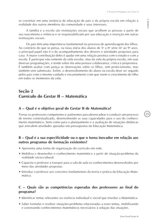 25
Guia Geral Gestar II
A Proposta Pedagógica do Gestar II
Unidade2
se constituir em uma instância de educação de pais e da própria escola em relação à
realidade dos outros membros da comunidade e seus interesses.
A família e a escola são instituições sociais que acolhem as pessoas a partir de
seu nascimento e infância e se responsabilizam por sua educação e inserção em outras
instituições sociais.
Os pais têm uma importância fundamental no processo de aprendizagem dos filhos.
Ao contrário do que se pensa, na faixa etária dos alunos de 5a
a 8a
série (6o
ao 9o
ano),
o principal papel não é o do acompanhamento dos deveres e atividades propostos para
casa. A maior contribuição deles é ajudar em uma relação positiva com o estudo e com a
escola. É participar não somente da vida escolar, mas da vida da própria escola, em suas
diversas programações, e tendo sobre ela uma postura colaborativa, crítica e propositiva.
É também avaliar com justiça as observações sobre os filhos, sem protecionismo, mas
também sem submissão. Enfim, o desenvolvimento do aluno na escola deve ser seguido
pelos pais com o mesmo cuidado e encantamento com que veem o crescimento do filho
em todos os momentos da vida.
Seção 2
Currículo do Gestar II – Matemática
A – Qual é o objetivo geral do Gestar II de Matemática?
Tornar os professores competentes e autônomos para desencadear e conduzir um processo
de ensino contextualizado, desenvolvendo as suas capacidades para o uso do conheci-
mento matemático, bem como para o planejamento e a avaliação de situações didáticas
que articulem atividades apoiadas em pressupostos da Educação Matemática.
B – Qual é a sua especificidade ou o que o torna inovador em relação aos
outros programas de formação existentes?
•	Apresenta uma forma de organização do currículo em rede.
•	Mobiliza e desenvolve o conhecimento matemático a partir de situação-problema da
realidade sócio-cultural.
•	Capacita o professor a transpor para a sala de aula os conhecimentos desenvolvidos por
meio das atividades propostas.
•	Introduz o professor aos conceitos fundamentais da teoria e prática da Educação Mate-
mática.
C – Quais são as competências esperadas dos professores ao final do
programa?
•	Identificar temas relevantes na vivência individual e social que envolve a Matemática.
•	Saber formular e resolver situações-problema relacionadas a esses temas, mobilizando
e construindo conhecimentos matemáticos necessários à solução das situações.
 