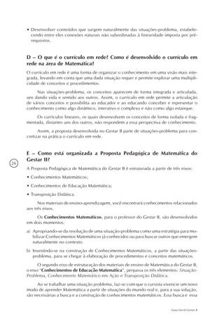 26
Guia Geral Gestar II
•	Desenvolver conteúdos que surgem naturalmente das situações-problema, estabele-
cendo entre eles conexões naturais não subordinadas à linearidade imposta por pré-
requisitos.
D – O que é o currículo em rede? Como é desenvolvido o currículo em
rede na área de Matemática?
O currículo em rede é uma forma de organizar o conhecimento em uma visão mais inte-
grada, levando em conta que uma dada situação requer e permite explorar uma multipli-
cidade de conceitos e procedimentos.
Nas situações-problema, os conceitos aparecem de forma integrada e articulada,
uns dando vida e sentido aos outros. Assim, o currículo em rede permite a articulação
de vários conceitos e possibilita ao educador e ao educando conceber e representar o
conhecimento como algo dinâmico, interativo e complexo e não como algo estanque.
Os currículos lineares, os quais desenvolvem os conceitos de forma isolada e frag-
mentada, distantes uns dos outros, não respondem a essa perspectiva de conhecimento.
Assim, a proposta desenvolvida no Gestar II parte de situações-problema para con-
cretizar na prática o currículo em rede.
E – Como está organizada a Proposta Pedagógica de Matemática do
Gestar II?
A Proposta Pedagógica de Matemática do Gestar II é estruturada a partir de três eixos:
•	Conhecimentos Matemáticos;
•	Conhecimentos de Educação Matemática;
•	Transposição Didática.
Nos materiais de ensino-aprendizagem, você encontrará conhecimentos relacionados
aos três eixos.
Os Conhecimentos Matemáticos, para o professor do Gestar II, são desenvolvidos
em dois momentos:
a)	 Apropriando-se da resolução de uma situação-problema como uma estratégia para mo-
bilizar Conhecimentos Matemáticos já conhecidos ou para buscar outros que emergem
naturalmente no contexto.
b)	 Investindo-se na construção de Conhecimentos Matemáticos, a partir das situações-
problema, para se chegar à elaboração de procedimentos e conceitos matemáticos.
O segundo eixo de estruturação dos materiais de ensino de Matemática do Gestar II,
o eixo “Conhecimentos de Educação Matemática”, perpassa os três elementos: Situação-
Problema, Conhecimento Matemático em Ação e Transposição Didática.
Ao se trabalhar uma situação problema, faz-se com que o cursista vivencie um novo
modo de aprender Matemática a partir de situações do mundo real e, para a sua solução,
são necessárias a busca e a construção de conhecimentos matemáticos. Essa busca e essa
 