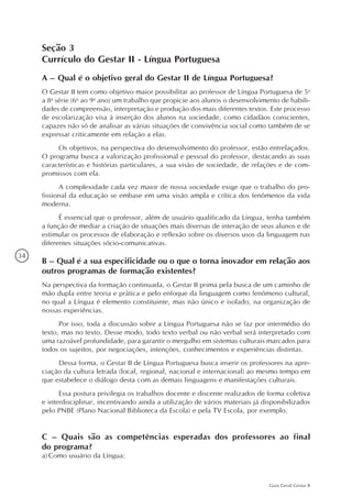 34
Guia Geral Gestar II
Seção 3
Currículo do Gestar II - Língua Portuguesa
A – Qual é o objetivo geral do Gestar II de Língua Portuguesa?
O Gestar II tem como objetivo maior possibilitar ao professor de Língua Portuguesa de 5a
a 8a
série (6o
ao 9o
ano) um trabalho que propicie aos alunos o desenvolvimento de habili-
dades de compreensão, interpretação e produção dos mais diferentes textos. Este processo
de escolarização visa à inserção dos alunos na sociedade, como cidadãos conscientes,
capazes não só de analisar as várias situações de convivência social como também de se
expressar criticamente em relação a elas.
Os objetivos, na perspectiva do desenvolvimento do professor, estão entrelaçados.
O programa busca a valorização profissional e pessoal do professor, destacando as suas
características e histórias particulares, a sua visão de sociedade, de relações e de com-
promissos com ela.
A complexidade cada vez maior de nossa sociedade exige que o trabalho do pro-
fissional da educação se embase em uma visão ampla e crítica dos fenômenos da vida
moderna.
É essencial que o professor, além de usuário qualificado da Língua, tenha também
a função de mediar a criação de situações mais diversas de interação de seus alunos e de
estimular os processos de elaboração e reflexão sobre os diversos usos da linguagem nas
diferentes situações sócio-comunicativas.
B – Qual é a sua especificidade ou o que o torna inovador em relação aos
outros programas de formação existentes?
Na perspectiva da formação continuada, o Gestar II prima pela busca de um caminho de
mão dupla entre teoria e prática e pelo enfoque da linguagem como fenômeno cultural,
no qual a Língua é elemento constituinte, mas não único e isolado, na organização de
nossas experiências.
Por isso, toda a discussão sobre a Língua Portuguesa não se faz por intermédio do
texto, mas no texto. Desse modo, todo texto verbal ou não verbal será interpretado com
uma razoável profundidade, para garantir o mergulho em sistemas culturais marcados para
todos os sujeitos, por negociações, intenções, conhecimentos e experiências distintas.
Dessa forma, o Gestar II de Língua Portuguesa busca inserir os professores na apre-
ciação da cultura letrada (local, regional, nacional e internacional) ao mesmo tempo em
que estabelece o diálogo desta com as demais linguagens e manifestações culturais.
Essa postura privilegia os trabalhos docente e discente realizados de forma coletiva
e interdisciplinar, incentivando ainda a utilização de vários materiais já disponibilizados
pelo PNBE (Plano Nacional Biblioteca da Escola) e pela TV Escola, por exemplo.
C – Quais são as competências esperadas dos professores ao final
do programa?
a)	Como usuário da Língua:
 