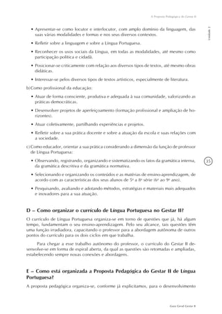 35
Guia Geral Gestar II
A Proposta Pedagógica do Gestar II
Unidade2
•	Apresentar-se como locutor e interlocutor, com amplo domínio da linguagem, das
suas várias modalidades e formas e nos seus diversos contextos.
•	Refletir sobre a linguagem e sobre a Língua Portuguesa.
•	Reconhecer os usos sociais da Língua, em todas as modalidades, até mesmo como
participação política e cidadã.
•	Posicionar-se criticamente com relação aos diversos tipos de textos, até mesmo obras
didáticas.
•	Interessar-se pelos diversos tipos de textos artísticos, especialmente de literatura.
b)	Como profissional da educação:
•	Atuar de forma consciente, produtiva e adequada à sua comunidade, valorizando as
práticas democráticas.
•	Desenvolver projetos de aperfeiçoamento (formação profissional e ampliação de ho-
rizontes).
•	Atuar coletivamente, partilhando experiências e projetos.
•	Refletir sobre a sua prática docente e sobre a atuação da escola e suas relações com
a sociedade.
c)	Como educador, orientar a sua prática considerando a dimensão da função de professor
de Língua Portuguesa:
•	Observando, registrando, organizando e sistematizando os fatos da gramática interna,
da gramática descritiva e da gramática normativa.
•	Selecionando e organizando os conteúdos e as matérias de ensino-aprendizagem, de
acordo com as características dos seus alunos de 5a
a 8a
série (6o
ao 9o
ano).
•	Pesquisando, avaliando e adotando métodos, estratégias e materiais mais adequados
e inovadores para a sua atuação.
D – Como organizar o currículo de Língua Portuguesa no Gestar II?
O currículo de Língua Portuguesa organiza-se em torno de questões que já, há algum
tempo, fundamentam o seu ensino-aprendizagem. Pelo seu alcance, tais questões têm
uma função irradiadora, capacitando o professor para a abordagem autônoma de outros
pontos do currículo para os dois ciclos em que trabalha.
Para chegar a esse trabalho autônomo do professor, o currículo do Gestar II de-
senvolve-se em forma de espiral aberta, da qual as questões são retomadas e ampliadas,
estabelecendo sempre novas conexões e abordagens.
E – Como está organizada a Proposta Pedagógica do Gestar II de Língua
Portuguesa?
A proposta pedagógica organiza-se, conforme já explicitamos, para o desenvolvimento
 