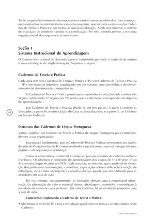 44
Guia Geral Gestar II
Todas as questões anteriores são importantes e vamos conversar sobre elas. Para começar,
apresentaremos os sistemas instrucionais do programa, que incluem a estrutura dos Cader-
nos de Teoria e Prática e sua forma de operacionalização. Ainda discutiremos o sistema
de avaliação do professor cursista e a certificação. Por fim, identificaremos a estrutura
organizacional do programa e os seus atores.
Seção 1
Sistema Instrucional de Aprendizagem
O Sistema Instrucional de Aprendizagem é constituído por todo o material de ensino
e suas estratégias de implementação. Vejamos a seguir.
Cadernos de Teoria e Prática
Cada área tem seis Cadernos de Teoria e Prática (TP). Um Caderno de Teoria e Prática
– TP é um material impresso, organizado em um volume, que possibilita o desenvol-
vimento de determinadas competências.
O Caderno de Teoria e Prática possui quatro unidades e cada Unidade contém três
Seções, totalizando 12 Seções por TP, sendo que a cada Seção corresponde um objetivo
de aprendizagem.
Um Caderno de Teoria e Prática divide-se em três partes. A parte I contém as
Unidades; a parte II contém a Lição de Casa ou Socializando; e a parte III, as Oficinas
ou Sessão Coletiva.
Estrutura dos Cadernos de Língua Portuguesa
Vamos explorar um Caderno de Teoria e Prática de Língua Portuguesa para compreen-
dermos a sua organização?
Esta etapa é fundamental, pois o Caderno de Teoria e Prática corresponde aos planos
de aula do Programa Gestar II. Compreendendo a sua estrutura, você irá navegar em suas
páginas com segurança e confiança.
Como já enfatizamos, o material é composto por seis volumes de cadernos teóricos
e práticos. Os objetivos e conteúdos de aprendizagem dos alunos de 5a
a 8a
série (6o
ao
9o
ano) estão especificados nos PCN. Vale ressaltar, no entanto, que o material de forma-
ção dos professores (informações, conteúdos, explicações sobre a utilização e função de
estratégias, etc.) é mais abrangente e complexo do que aquele que será utilizado para as
atividades em sala de aula.
Por isso mesmo, constantemente, as Unidades alertam para a responsável obser-
vação da adequação de todo o material (textos, abordagens, conteúdos e estratégias) à
realidade da turma de cada professor. Em cada Caderno, há as atividades propostas para
a sala de aula.
Comecemos explorando o Caderno de Teoria e Prática:
•	Identifique o título do TP e leia a introdução geral sobre os temas a serem tratados neste
Caderno.
 