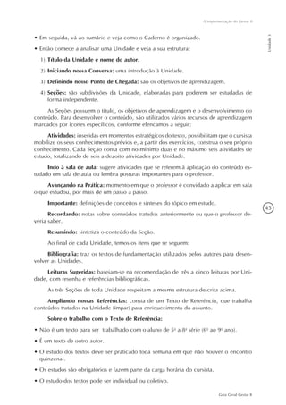 45
Guia Geral Gestar II
A Implementação do Gestar II
Unidade3
•	Em seguida, vá ao sumário e veja como o Caderno é organizado.
•	Então comece a analisar uma Unidade e veja a sua estrutura:
1)	Título da Unidade e nome do autor.
2)	Iniciando nossa Conversa: uma introdução à Unidade.
3)	Definindo nosso Ponto de Chegada: são os objetivos de aprendizagem.
4)	Seções: são subdivisões da Unidade, elaboradas para poderem ser estudadas de
forma independente.
As Seções possuem o título, os objetivos de aprendizagem e o desenvolvimento do
conteúdo. Para desenvolver o conteúdo, são utilizados vários recursos de aprendizagem
marcados por ícones específicos, conforme elencamos a seguir:
Atividades: inseridas em momentos estratégicos do texto, possibilitam que o cursista
mobilize os seus conhecimentos prévios e, a partir dos exercícios, construa o seu próprio
conhecimento. Cada Seção conta com no mínimo duas e no máximo seis atividades de
estudo, totalizando de seis a dezoito atividades por Unidade.
Indo à sala de aula: sugere atividades que se referem à aplicação do conteúdo es-
tudado em sala de aula ou lembra posturas importantes para o professor.
Avançando na Prática: momento em que o professor é convidado a aplicar em sala
o que estudou, por mais de um passo a passo.
Importante: definições de conceitos e sínteses do tópico em estudo.
Recordando: notas sobre conteúdos tratados anteriormente ou que o professor de-
veria saber.
Resumindo: sintetiza o conteúdo da Seção.
Ao final de cada Unidade, temos os itens que se seguem:
Bibliografia: traz os textos de fundamentação utilizados pelos autores para desen-
volver as Unidades.
Leituras Sugeridas: baseiam-se na recomendação de três a cinco leituras por Uni-
dade, com resenha e referências bibliográficas.
As três Seções de toda Unidade respeitam a mesma estrutura descrita acima.
Ampliando nossas Referências: consta de um Texto de Referência, que trabalha
conteúdos tratados na Unidade (ímpar) para enriquecimento do assunto.
Sobre o trabalho com o Texto de Referência:
•	Não é um texto para ser  trabalhado com o aluno de 5a
a 8a
série (6o
ao 9o
ano).
•	É um texto de outro autor.
•	O estudo dos textos deve ser praticado toda semana em que não houver o encontro
quinzenal.
•	Os estudos são obrigatórios e fazem parte da carga horária do cursista.
•	O estudo dos textos pode ser individual ou coletivo.
 
