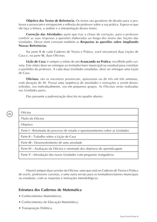 46
Guia Geral Gestar II
Objetivo dos Textos de Referência. Os textos são geradores de desafio para o pro-
fessor e provocam e enriquecem a reflexão do professor sobre a sua prática. Espera-se que
ele faça a leitura, a análise e a interpretação desses textos.
Correção das Atividades: parte que traz a chave de correção, para o professor
conferir as suas respostas a questões elaboradas ao longo dos textos das Seções das
Unidades. Desse item constam também as Respostas às questões sobre Ampliando
Nossas Referências.
Na parte II de cada Caderno de Teoria e Prática, você encontrará duas Lições de
Casa e, na parte III, duas Oficinas.
Lição de Casa: é sempre o relato de um Avançando na Prática, escolhido pelo cur-
sista. Este relato deve ser entregue ao formador/tutor municipal ou estadual para constituir
o portifólio do professor. A cada duas Unidades estudadas, deve ser entregue uma Lição
de Casa.
Oficinas: são os encontros presenciais, quinzenais ou de três em três semanas,
com duração de 4h. Possui uma seqüência de atividades e instruções a serem desen-
volvidas, ora individualmente, ora em pequenos grupos. As Oficinas serão realizadas
nas Unidades pares.
Elas possuem a padronização descrita no quadro abaixo:
Oficina
Título da Oficina
Objetivo
Parte I - Retomada do processo de estudo e questionamentos sobre as Unidades
Parte II - Trabalho sobre a Lição de Casa
Parte III - Desenvolvimento de uma atividade
Parte IV - Avaliação da Oficina e retomada dos objetivos de aprendizagem
Parte V - Introdução das novas Unidades com perguntas instigadoras
Haverá sempre duas versões da Oficina: uma que está no Caderno de Teoria e Prática
de vocês, professores cursistas, e uma outra versão para os formadores/tutores municipais
ou estaduais, com as respostas e instruções metodológicas.
Estrutura dos Cadernos de Matemática
•	Conhecimentos Matemáticos;
•	Conhecimentos de Educação Matemática;
•	Transposição Didática.
 