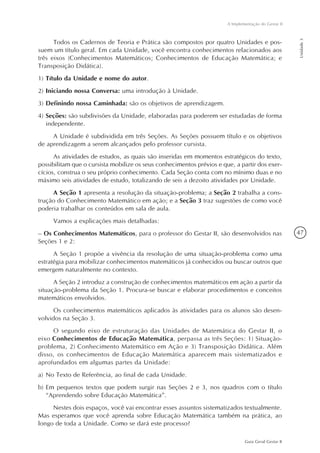 47
Guia Geral Gestar II
A Implementação do Gestar II
Unidade3
Todos os Cadernos de Teoria e Prática são compostos por quatro Unidades e pos-
suem um título geral. Em cada Unidade, você encontra conhecimentos relacionados aos
três eixos (Conhecimentos Matemáticos; Conhecimentos de Educação Matemática; e
Transposição Didática).
1)	Título da Unidade e nome do autor.
2)	Iniciando nossa Conversa: uma introdução à Unidade.
3)	Definindo nossa Caminhada: são os objetivos de aprendizagem.
4)	Seções: são subdivisões da Unidade, elaboradas para poderem ser estudadas de forma
independente.
A Unidade é subdividida em três Seções. As Seções possuem título e os objetivos
de aprendizagem a serem alcançados pelo professor cursista.
As atividades de estudos, as quais são inseridas em momentos estratégicos do texto,
possibilitam que o cursista mobilize os seus conhecimentos prévios e que, a partir dos exer-
cícios, construa o seu próprio conhecimento. Cada Seção conta com no mínimo duas e no
máximo seis atividades de estudo, totalizando de seis a dezoito atividades por Unidade.
A Seção 1 apresenta a resolução da situação-problema; a Seção 2 trabalha a cons-
trução do Conhecimento Matemático em ação; e a Seção 3 traz sugestões de como você
poderia trabalhar os conteúdos em sala de aula.
Vamos a explicações mais detalhadas:
– Os Conhecimentos Matemáticos, para o professor do Gestar II, são desenvolvidos nas
Seções 1 e 2:
A Seção 1 propõe a vivência da resolução de uma situação-problema como uma
estratégia para mobilizar conhecimentos matemáticos já conhecidos ou buscar outros que
emergem naturalmente no contexto.
A Seção 2 introduz a construção de conhecimentos matemáticos em ação a partir da
situação-problema da Seção 1. Procura-se buscar e elaborar procedimentos e conceitos
matemáticos envolvidos.
Os conhecimentos matemáticos aplicados às atividades para os alunos são desen-
volvidos na Seção 3.
O segundo eixo de estruturação das Unidades de Matemática do Gestar II, o
eixo Conhecimentos de Educação Matemática, perpassa as três Seções: 1) Situação-
problema, 2) Conhecimento Matemático em Ação e 3) Transposição Didática. Além
disso, os conhecimentos de Educação Matemática aparecem mais sistematizados e
aprofundados em algumas partes da Unidade:
a)	No Texto de Referência, ao final de cada Unidade.
b)	Em pequenos textos que podem surgir nas Seções 2 e 3, nos quadros com o título
“Aprendendo sobre Educação Matemática”.
Nestes dois espaços, você vai encontrar esses assuntos sistematizados textualmente.
Mas esperamos que você aprenda sobre Educação Matemática também na prática, ao
longo de toda a Unidade. Como se dará este processo?
 