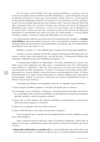48
Guia Geral Gestar II
Ao iniciarmos cada Unidade com uma situação-problema, o professor cursista
estará vivenciando um novo modo de aprender Matemática, a partir de alguma situação
do mundo real (Seção 1) e que, para a sua solução, requer a busca e a construção de
conhecimentos matemáticos (Seção 2). Essa busca e essa construção ocorrem, portanto,
a partir de necessidades geradas por uma situação real, e não são impostas dentro de
uma concepção linear de currículo; fazendo uso, portanto, de teorias de Educação
Matemática para apoiar o professor a crescer em sua relação com a Matemática e
no modo como a utiliza em sua vida. Vivendo na prática um processo de Educação
Matemática e aprendendo mais sobre essa área do conhecimento, o cursista poderá
entender e ajudar a construir a Educação Matemática de seus alunos.
– Os conhecimentos relativos ao terceiro eixo de estruturação das Unidades, a Transpo-
sição Didática, aparecem sempre na Seção 3. Esta visa à ajudá-lo a conhecer e produzir
situações didáticas que facilitem o desenvolvimento, em sala de aula, de conhecimentos
matemáticos vistos nas Seções 1 e 2.
Portanto, as Seções 1 e 2 são voltadas para o seu processo de educação matemática.
A Seção 3 procura ajudá-lo em um dos aspectos da Educação Matemática de seus
alunos: o modo como você poderá fazer, em sala de aula, a Transposição Didática dos
conteúdos matemáticos que você trabalhou nas Seções 1 e 2.
A Transposição Didática na Matemática: Os textos matemáticos a serem estu-
dados fazem uma adaptação do saber puro e sistematizado para um conhecimento
mais dinâmico e adaptado à vida real. Este processo se constitui em uma primeira
transformação do saber matemático. A Seção 3 irá sugerir novas formas desse saber,
adequadas ao contexto didático e que favoreçam a aprendizagem do aluno. O Gestar
II de Matemática irá sugerir formas adequadas ao contexto didático que favoreçam a
aprendizagem. Ambos os processos constituem um aspecto fundamental do que se
chama Transposição Didática.
A Transposição Didática será sugerida com base nos seguintes questionamentos:
a)	Que situações-problema podem se constituir em desafio para os alunos?
b)	Como julgar, nessas situações: a relevância, o grau de motivação do aluno em resolvê-
las, a abrangência dos conceitos envolvidos, a capacidade das situações para propiciar
questões variadas e mesmo respostas variadas?
c)	Quais são os vários aspectos do conceito matemático envolvido que se fazem neces-
sários em outras situações e contextos?
d)	Quais são as relações entre seus vários aspectos?
e)	Que conhecimentos os seus alunos já possuem a respeito?
É preciso garantir que a situação não seja simples demais nem tão complexa a ponto
de ser desanimadora.
Agora, depois de termos explicado como a Unidade foi elaborada, vamos falar de
outros recursos que a Matemática proporciona durante a leitura dos Cadernos de Teoria
e Prática.
•	Integrando a Matemática ao mundo real: traz uma problemática do mundo atual, um
tema transversal que é o contexto no qual se gera a situação-problema apresentada
 