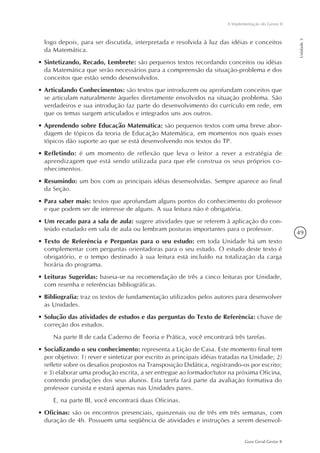49
Guia Geral Gestar II
A Implementação do Gestar II
Unidade3
logo depois, para ser discutida, interpretada e resolvida à luz das idéias e conceitos
da Matemática.
•	Sintetizando, Recado, Lembrete: são pequenos textos recordando conceitos ou idéias
da Matemática que serão necessários para a compreensão da situação-problema e dos
conceitos que estão sendo desenvolvidos.
•	Articulando Conhecimentos: são textos que introduzem ou aprofundam conceitos que
se articulam naturalmente àqueles diretamente envolvidos na situação problema. São
verdadeiros e sua introdução faz parte do desenvolvimento do currículo em rede, em
que os temas surgem articulados e integrados uns aos outros.
•	Aprendendo sobre Educação Matemática: são pequenos textos com uma breve abor-
dagem de tópicos da teoria de Educação Matemática, em momentos nos quais esses
tópicos dão suporte ao que se está desenvolvendo nos textos do TP.
•	Refletindo: é um momento de reflexão que leva o leitor a rever a estratégia de
aprendizagem que está sendo utilizada para que ele construa os seus próprios co-
nhecimentos.
•	Resumindo: um box com as principais idéias desenvolvidas. Sempre aparece ao final
da Seção.
•	Para saber mais: textos que aprofundam alguns pontos do conhecimento do professor
e que podem ser de interesse de alguns. A sua leitura não é obrigatória.
•	Um recado para a sala de aula: sugere atividades que se referem à aplicação do con-
teúdo estudado em sala de aula ou lembram posturas importantes para o professor.
•	Texto de Referência e Perguntas para o seu estudo: em toda Unidade há um texto
complementar com perguntas orientadoras para o seu estudo. O estudo deste texto é
obrigatório, e o tempo destinado à sua leitura está incluído na totalização da carga
horária do programa.
•	Leituras Sugeridas: baseia-se na recomendação de três a cinco leituras por Unidade,
com resenha e referências bibliográficas.
•	Bibliografia: traz os textos de fundamentação utilizados pelos autores para desenvolver
as Unidades.
•	Solução das atividades de estudos e das perguntas do Texto de Referência: chave de
correção dos estudos.
Na parte II de cada Caderno de Teoria e Prática, você encontrará três tarefas.
•	Socializando o seu conhecimento: representa a Lição de Casa. Este momento final tem
por objetivo: 1) rever e sintetizar por escrito as principais idéias tratadas na Unidade; 2)
refletir sobre os desafios propostos na Transposição Didática, registrando-os por escrito;
e 3) elaborar uma produção escrita, a ser entregue ao formador/tutor na próxima Oficina,
contendo produções dos seus alunos. Esta tarefa fará parte da avaliação formativa do
professor cursista e estará apenas nas Unidades pares.
E, na parte III, você encontrará duas Oficinas.
•	Oficinas: são os encontros presenciais, quinzenais ou de três em três semanas, com
duração de 4h. Possuem uma seqüência de atividades e instruções a serem desenvol-
 