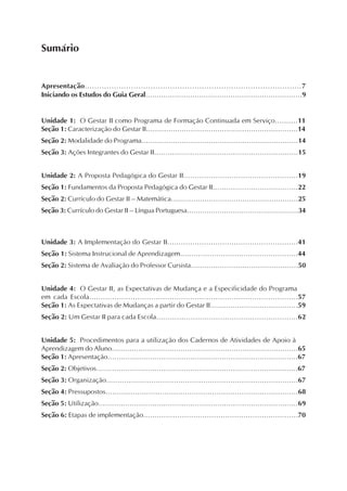 Apresentação.........................................................................................7
Iniciando os Estudos do Guia Geral......................................................................9
Unidade 1: O Gestar II como Programa de Formação Continuada em Serviço..........11
Seção 1: Caracterização do Gestar II....................................................................14
Seção 2: Modalidade do Programa......................................................................14
Seção 3: Ações Integrantes do Gestar II................................................................15
Unidade 2: A Proposta Pedagógica do Gestar II..................................................19
Seção 1: Fundamentos da Proposta Pedagógica do Gestar II......................................22
Seção 2: Currículo do Gestar II – Matemática.........................................................25
Seção 3: Currículo do Gestar II – Língua Portuguesa...................................................34
Unidade 3: A Implementação do Gestar II.........................................................41
Seção 1: Sistema Instrucional de Aprendizagem....................................................44
Seção 2: Sistema de Avaliação do Professor Cursista................................................50
Unidade 4: O Gestar II, as Expectativas de Mudança e a Especificidade do Programa
em cada Escola...........................................................................................57
Seção 1: As Expectativas de Mudanças a partir do Gestar II.......................................59
Seção 2: Um Gestar II para cada Escola..............................................................62
Unidade 5: Procedimentos para a utilização dos Cadernos de Atividades de Apoio à
Aprendizagem do Aluno....................................................................................65
Seção 1: Apresentação.....................................................................................67
Seção 2: Objetivos..........................................................................................67
Seção 3: Organização.....................................................................................67
Seção 4: Pressupostos.....................................................................................68
Seção 5: Utilização.........................................................................................69
Seção 6: Etapas de implementação....................................................................70
Sumário
 
