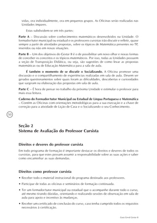 50
Guia Geral Gestar II
vidas, ora individualmente, ora em pequenos grupos. As Oficinas serão realizadas nas
Unidades ímpares.
Estas subdividem-se em três partes:
Parte A – Discussão sobre conhecimentos matemáticos desenvolvidos na Unidade. O
formador/tutor municipal ou estadual e os professores cursistas irão discutir e refletir, quase
sempre a partir de atividades propostas, sobre os tópicos de Matemática presentes no TP,
inseridos ou não em novas situações.
Parte B – Um dos objetivos do Gestar II é o de possibilitar um novo olhar e novas formas
de conceber os conceitos e os tópicos matemáticos. Por isso, todas as Unidades possuem
a seção de Transposição Didática, ou seja, são sugestões de como levar as propostas
matemáticas ou de Educação Matemática para a sala de aula.
É também o momento de se discutir o Socializando. A Oficina promove uma
discussão e o compartilhamento de experiências realizadas em sala de aula. Devem ser
gerados questionamentos sobre quais foram as dificuldades, descobertas e curiosidades
que surgiram na elaboração das propostas em sala de aula.
Parte C – É hora de pensar no trabalho da próxima Unidade e estimular o professor para
mais essa leitura.
Caderno do Formador/tutor Municipal ou Estadual de Língua Portuguesa e Matemática
– Contém as Oficinas com orientações metodológicas para a sua execução e a chave de
correção para a atividade de Lição de Casa e o Socializando o seu Conhecimento.
Seção 2
Sistema de Avaliação do Professor Cursista
Direitos e deveres do professor cursista
Em todo programa de formação é importante destacar os direitos e deveres de todos os
cursistas, para que estes possam assumir a responsabilidade sobre as suas ações e saber
como encaminhar as suas demandas.
Direitos como professor cursista
•	Receber todo o material instrucional do programa destinado aos professores.
•	Participar de todas as oficinas e seminários de formação continuada.
•	Ter um formador/tutor municipal ou estadual que o acompanhe durante todo o curso,
até mesmo tirando dúvidas, orientando e realizando sessões de observação em sala de
aula para apoio e incentivo às mudanças.
•	Receber um certificado de conclusão do curso, caso tenha cumprido todos os requisitos
necessários à certificação.
 
