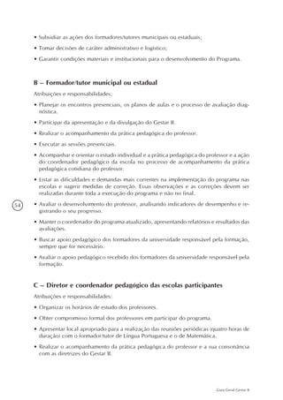 54
Guia Geral Gestar II
• Subsidiar as ações dos formadores/tutores municipais ou estaduais;
• Tomar decisões de caráter administrativo e logístico;
• Garantir condições materiais e institucionais para o desenvolvimento do Programa.
B – Formador/tutor municipal ou estadual
Atribuições e responsabilidades:
•	Planejar os encontros presenciais, os planos de aulas e o processo de avaliação diag-
nóstica.
•	Participar da apresentação e da divulgação do Gestar II.
•	Realizar o acompanhamento da prática pedagógica do professor.
•	Executar as sessões presenciais.
•	Acompanhar e orientar o estudo individual e a prática pedagógica do professor e a ação
do coordenador pedagógico da escola no processo de acompanhamento da prática
pedagógica cotidiana do professor.
•	Listar as dificuldades e demandas mais correntes na implementação do programa nas
escolas e sugerir medidas de correção. Essas observações e as correções devem ser
realizadas durante toda a execução do programa e não no final.
•	Avaliar o desenvolvimento do professor, analisando indicadores de desempenho e re-
gistrando o seu progresso.
•	Manter o coordenador do programa atualizado, apresentando relatórios e resultados das
avaliações.
•	Buscar apoio pedagógico dos formadores da universidade responsável pela formação,
sempre que for necessário.
• Avaliar o apoio pedagógico recebido dos formadores da universidade responsável pela
formação.
C – Diretor e coordenador pedagógico das escolas participantes
Atribuições e responsabilidades:
•	Organizar os horários de estudo dos professores.
•	Obter compromisso formal dos professores em participar do programa.
•	Apresentar local apropriado para a realização das reuniões periódicas (quatro horas de
duração) com o formador/tutor de Língua Portuguesa e o de Matemática.
•	Realizar o acompanhamento da prática pedagógica do professor e a sua consonância
com as diretrizes do Gestar II.
 