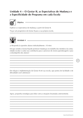 57
Guia Geral Gestar II
Unidade 4 – O Gestar II, as Expectativas de Mudança e
a Especificidade do Programa em cada Escola
Objetivo
Explorar as expectativas de mudança a partir do Gestar II.
Traçar um prognóstico do Gestar II para a sua própria escola.
Atividade 4
a) Responda às questões abaixo individualmente. (10 min)
Em que sentido o Gestar II pode promover mudanças no trabalho dos membros da comu-
nidade escolar e como isso contribuiria para o processo de ensino-aprendizagem e para
o desempenho dos alunos?
Em relação à implementação do Gestar II em sua escola, que pontos de facilidade e de
dificuldade você salientaria?
Agora, proponha estratégias para lidar com as situações levantadas anteriormente.
 