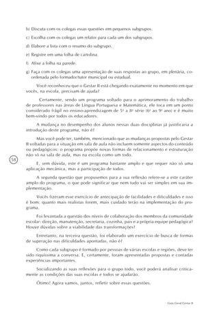 58
Guia Geral Gestar II
b)	Discuta com os colegas essas questões em pequenos subgrupos.
c)	Escolha com os colegas um relator para cada um dos subgrupos.
d)	Elabore a lista com o resumo do subgrupo.
e)	Registre em uma folha de cartolina.
f)	 Afixe a folha na parede.
g)	Faça com os colegas uma apresentação de suas respostas ao grupo, em plenária, co-
ordenada pelo formador/tutor municipal ou estadual.
Você reconheceu que o Gestar II está chegando exatamente no momento em que
vocês, na escola, precisam de ajuda?
	 Certamente, sendo um programa voltado para o aprimoramento do trabalho
de professores nas áreas de Língua Portuguesa e Matemática, ele toca em um ponto
considerado frágil no ensino-aprendizagem de 5a
a 8a
série (6o
ao 9o
ano) e é muito
bem-vindo por todos os educadores.
A mudança no desempenho dos alunos nessas duas disciplinas já justificaria a
introdução deste programa, não é?
Mas você pode ter, também, mencionado que as mudanças propostas pelo Gestar
II voltadas para a situação em sala de aula não incluem somente aspectos do conteúdo
ou pedagógicos: o programa propõe novas formas de relacionamento e estruturação
não só na sala de aula, mas na escola como um todo.
E, sem dúvida, este é um programa bastante amplo e que requer não só uma
aplicação mecânica, mas a participação de todos.
A segunda questão que propusemos para a sua reflexão refere-se a este caráter
amplo do programa, o que pode significar que nem tudo vai ser simples em sua im-
plementação.
Vocês fizeram esse exercício de antecipação de facilidades e dificuldades e isso
é bom: quanto mais realistas forem, mais cuidado terão na implementação do pro-
grama.
Foi levantada a questão dos níveis de colaboração dos membros da comunidade
escolar: direção, manutenção, secretaria, cozinha, pais e a própria equipe pedagógica?
Houve dúvidas sobre a viabilidade das transformações?
Entretanto, na terceira questão, foi elaborado um exercício de busca de formas
de superação nas dificuldades apontadas, não é?
Como cada subgrupo é formado por pessoas de várias escolas e regiões, deve ter
sido riquíssima a conversa. E, certamente, foram apresentadas propostas e contadas
experiências importantes.
Socializando as suas reflexões para o grupo todo, você poderá analisar critica-
mente as condições das suas escolas e todos se ajudarão.
Ótimo! Agora vamos, juntos, refletir sobre essas questões.
 