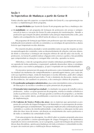 59
Guia Geral Gestar II
O Gestar II, as Expectativas de Mudança e a Especificidade do Programa em cada Escola
Unidade4
Seção 1
As Expectativas de Mudanças a partir do Gestar II
Vamos abordar aqui três aspectos: as especificidades do Gestar II, a sua apresentação nas
escolas e a implementação deste programa.
As especificidades que fazem do Gestar II um programa que leva a mudanças são:
a)	A modalidade: ser um programa de formação de professores em serviço e semipre-
sencial já marca a vocação do Gestar II como proposta de transformações. Atender a
professores que estejam em plena atividade é uma atenção importantíssima a eles, pois
implica em acompanhá-los na difícil tarefa de educar os seus alunos.
Há programas de formação que lidam com professores que não estejam em serviço,
trabalhando teoricamente com eles os conteúdos e as estratégias de apresentá-los a alunos
fictícios que freqeentam escolas abstratas.
Por estarem em plena atividade e serem atendidos tanto no que diz respeito ao ensi-
no-aprendizagem dos conteúdos como ao desenvolvimento de relações com seus alunos,
de modo a concretizar a formação em situações efetivas de sala de aula e da escola, os
professores, no Gestar II, podem realizar a ligação entre a teoria e a prática. Isto possibilita
que compreendam as situações e consigam lidar com elas, apoiados na teoria.
Além disso, o fato de o programa prever estudos individuais possibilita que o profes-
sor aprenda de forma autônoma e responsável, podendo desenvolver ideias e estratégias
voltadas para a sua vivência pedagógica, já que é respeitado em sua individualidade.
Os encontros (presenciais) de grupos de professores com o formador/tutor municipal
ou estadual são momentos de compartilhamento e aprendizagem intensa, pois cada um,
com sua experiência ímpar, vinda de municípios e escolas diferentes, pode abrir campos
de desenvolvimento potencial para todos. É este o momento da discussão, muitas vezes
de discordâncias, tão saudáveis no processo, e da construção coletiva de propostas.
b) O coordenador pedagógico/administrativo: atua como intermediário entre as Secretarias
de Educação e as escolas e coordena as ações presenciais do programa.
c)	O formador/tutor municipal ou estadual: é o mediador nos grupos de trabalho com os
professores, realiza as ações presenciais do programa, orienta os estudos a distância e
avalia os professores cursistas. É ele que garante a coerência do programa e, ao mesmo
tempo, o seu caráter aberto, possibilitando o exercício da criatividade em cada etapa
de implementação.
d)	Os Cadernos de Teoria e Prática das áreas: são os materiais que apresentam as pro-
postas de currículos de Língua Portuguesa e de Matemática e os pressupostos de ensino-
aprendizagem que as fundamentam. Tais propostas implicam uma contextualização dos
conteúdos e a prática da interdisciplinaridade, o que abarca a educação escolar para
além das duas áreas de ensino, em direção ao envolvimento dos outros professores e
de todos os membros da comunidade escolar.
Com uma proposta tão abrangente, fica difícil saber se estamos propondo uma nova
escola, que possibilite o ensino-aprendizagem de Língua Portuguesa e de Matemática
inspirado no sócio-construtivismo, ou se o programa, a partir da formação dos professores
dessas duas disciplinas, aponta para mudanças em toda a estrutura e comunidade escolar,
as quais são essenciais para a viabilização dessas mudanças.
 