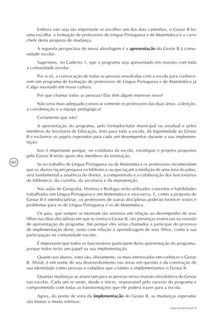 60
Guia Geral Gestar II
Embora não seja tão importante se escolher um dos dois caminhos, o Gestar II fez
uma escolha: a formação de professores de Língua Portuguesa e de Matemática é o carro
chefe desta proposta de mudança.
A segunda perspectiva de nossa abordagem é a apresentação do Gestar II à comu-
nidade escolar.
Sugerimos, no Caderno 1, que o programa seja apresentado em reunião com toda
a comunidade escolar.
Por si só, a convocação de todas as pessoas envolvidas com a escola para conhece-
rem um programa de formação de professores de Língua Portuguesa e de Matemática já
é algo inusitado em nossa cultura.
Por que chamar todas as pessoas? Elas têm algum interesse nisso?
Não seria mais adequado convocar somente os professores das duas áreas, a direção,
a coordenação e a equipe pedagógica?
Certamente que não!
A apresentação do programa, pelo formador/tutor municipal ou estadual e pelos
membros da Secretaria de Educação, feito para toda a escola, dá legitimidade ao Gestar
II e esclarece os papéis esperados para cada um desempenhar durante a sua implemen-
tação.
Isso é importante porque, no cotidiano da escola, estratégias e projetos propostos
pelo Gestar II terão apoio dos membros da instituição.
Se no trabalho de Língua Portuguesa ou de Matemática os professores recomendam
que os alunos façam pesquisa na biblioteca ou que façam a medição de uma área do pátio,
será fundamental a anuência do diretor, a compreensão e a colaboração dos funcionários
da biblioteca, da cozinha, da secretaria e da manutenção.
Nas aulas de Geografia, História e Biologia serão utilizados conceitos e habilidades
trabalhadas em Língua Portuguesa e em Matemática e vice-versa. E, como a proposta do
Gestar II é interdisciplinar, os professores de outras disciplinas poderão fornecer textos e
problemas para os de Língua Portuguesa e os de Matemática.
Os pais, que sempre se mostram tão ansiosos em relação ao desempenho de seus
filhos nas ditas disciplinas em que se centra o Gestar II, são presenças essenciais na reunião
de apresentação do programa. Até porque eles serão chamados a participar do processo
de implementação deste, tanto com relação à aprendizagem de seus filhos, como à sua
participação na comunidade escolar.
É importante que todos os funcionários participem desta apresentação do programa,
porque todos terão um papel na sua implementação.
Quanto aos alunos, estes são, obviamente, os mais interessados em conhecer o Gestar
II. Afinal, é em nome de seu desenvolvimento nas áreas em questão e da construção de
sua identidade como pessoas e cidadãos que criamos e implementamos o Gestar II.
Quantas mudanças se anunciam para as pessoas nessa reunião introdutória do Gestar
nas escolas. Cada um se sente, desde o início, responsável pelo sucesso do programa e
comprometido com todas as transformações que ele poderá trazer para a escola.
Agora, do ponto de vista da implementação do Gestar II, as mudanças esperadas
são muitas e muito intensas.
 