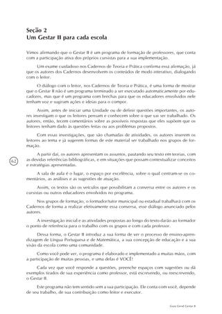 62
Guia Geral Gestar II
Seção 2
Um Gestar II para cada escola
Vimos afirmando que o Gestar II é um programa de formação de professores, que conta
com a participação ativa dos próprios cursistas para a sua implementação.
Um exame cuidadoso nos Cadernos de Teoria e Prática confirma essa afirmação, já
que os autores dos Cadernos desenvolvem os conteúdos de modo interativo, dialogando
com o leitor.
O diálogo com o leitor, nos Cadernos de Teoria e Prática, é uma forma de mostrar
que o Gestar II não é um programa terminado a ser executado automaticamente por edu-
cadores, mas que é um programa com brechas para que os educadores envolvidos nele
tenham voz e sugiram ações e ideias para o compor.
Assim, antes de iniciar uma Unidade ou de definir questões importantes, os auto-
res investigam o que os leitores pensam e conhecem sobre o que vai ser trabalhado. Os
autores, então, tecem comentários sobre as possíveis respostas que eles supõem que os
leitores tenham dado às questões feitas ou aos problemas propostos.
Com essas investigações, que são chamadas de atividades, os autores inserem os
leitores ao tema e já sugerem formas de este material ser trabalhado nos grupos de for-
mação.
A partir daí, os autores apresentam os assuntos, pautando seu texto em teorias, com
as devidas referências bibliográficas, e em situações que possam contextualizar conceitos
e estratégias apresentadas.
A sala de aula é o lugar, o espaço por excelência, sobre o qual centram-se os co-
mentários, as análises e as sugestões de atuação.
Assim, os textos são os veículos que possibilitam a conversa entre os autores e os
cursistas ou outros educadores envolvidos no programa.
Nos grupos de formação, o formador/tutor municipal ou estadual trabalhará com os
Cadernos de forma a realizar efetivamente essa conversa, esse diálogo anunciado pelos
autores.
A investigação inicial e as atividades propostas ao longo do texto darão ao formador
o ponto de referência para o trabalho com os grupos e com cada professor.
Dessa forma, o Gestar II introduz a sua forma de ver o processo de ensino-apren-
dizagem de Língua Portuguesa e de Matemática, a sua concepção de educação e a sua
visão da escola como uma comunidade.
Como você pode ver, o programa é elaborado e implementado a muitas mãos, com
a participação de muitas pessoas, e uma delas é VOCÊ!
Cada vez que você responde a questões, preenche espaços com sugestões ou dá
exemplos tirados de sua experiência como professor, está escrevendo, ou reescrevendo,
o Gestar II.
Este programa não tem sentido sem a sua participação. Ele conta com você, depende
de seu trabalho, de sua contribuição como leitor e executor.
 