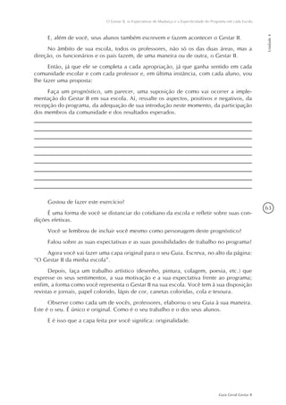 63
Guia Geral Gestar II
O Gestar II, as Expectativas de Mudança e a Especificidade do Programa em cada Escola
Unidade4
E, além de você, seus alunos também escrevem e fazem acontecer o Gestar II.
No âmbito de sua escola, todos os professores, não só os das duas áreas, mas a
direção, os funcionários e os pais fazem, de uma maneira ou de outra, o Gestar II.
Então, já que ele se completa a cada apropriação, já que ganha sentido em cada
comunidade escolar e com cada professor e, em última instância, com cada aluno, vou
lhe fazer uma proposta:
Faça um prognóstico, um parecer, uma suposição de como vai ocorrer a imple-
mentação do Gestar II em sua escola. Aí, ressalte os aspectos, positivos e negativos, da
recepção do programa, da adequação de sua introdução neste momento, da participação
dos membros da comunidade e dos resultados esperados.
Gostou de fazer este exercício?
É uma forma de você se distanciar do cotidiano da escola e refletir sobre suas con-
dições efetivas.
Você se lembrou de incluir você mesmo como personagem deste prognóstico?
Falou sobre as suas expectativas e as suas possibilidades de trabalho no programa?
Agora você vai fazer uma capa original para o seu Guia. Escreva, no alto da página:
“O Gestar II da minha escola”.
Depois, faça um trabalho artístico (desenho, pintura, colagem, poesia, etc.) que
expresse os seus sentimentos, a sua motivação e a sua expectativa frente ao programa;
enfim, a forma como você representa o Gestar II na sua escola. Você tem à sua disposição
revistas e jornais, papel colorido, lápis de cor, canetas coloridas, cola e tesoura.
Observe como cada um de vocês, professores, elaborou o seu Guia à sua maneira.
Este é o seu. É único e original. Como é o seu trabalho e o dos seus alunos.
E é isso que a capa feita por você significa: originalidade.
 