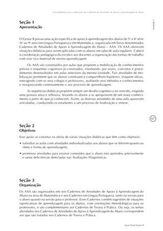 67
Guia Geral Gestar II
Procedimentos para a utilização dos Cadernos de Atividades de Apoio à Aprendizagem do Aluno
Unidade5
Seção 1
Apresentação
O Gestar II possui uma ação específica de apoio à aprendizagem dos alunos de 5a
a 8a
série
(6o
ao 9o
ano) em Língua Portuguesa e em Matemática, organizada em livros denominados
Cadernos de Atividades de Apoio à Aprendizagem do Aluno – AAA. Os AAA oferecem
situações didáticas para serem aplicadas com os alunos em salas de aula regulares. Caberá
à coordenação pedagógica da escola e aos docentes a organização das formas de trabalho
com esse rico material de ensino-aprendizagem.
Os AAA são constituídos por aulas que propõem a mobilização de conhecimentos
prévios e esquemas cognitivos já construídos, retomando, por vezes, conceitos e proce-
dimentos desenvolvidos em aulas anteriores da mesma Unidade. Tais atividades de mo-
bilização permitem que os alunos construam e compartilhem hipóteses, troquem ideias,
interagindo com os seus colegas e professores, avaliando seus métodos e conhecimentos
e reorganizando continuamente o seu processo de aprendizagem.
As sequências didáticas propõem sempre um desafio cognitivo a ser vencido, exigindo
uma postura ativa e reflexiva, levando os alunos a se apropriarem de um novo conheci-
mento a partir do que já conhecem. Assim, as diversas atividades de uma aula aparecem
articuladas, conduzindo os estudantes a um processo de finalização e síntese.
Seção 2
Objetivos
Esse apoio se constitui na oferta de várias situações didáticas que têm como objetivos:
•	subsidiar as aulas com atividades individualizadas aos alunos que se diferem quanto ao
ritmo e forma de aprendizagem;
•	promover atividades para ensinar conteúdos que o aluno não aprendeu anteriormente
e sanar deficiências detectadas nas Avaliações Diagnósticas.
Seção 3
Organização
Os AAA são organizados em seis Cadernos de Atividades de Apoio à Aprendizagem do
Aluno na área de Matemática e seis Cadernos em Língua Portuguesa, tanto na versão para
o aluno quanto na versão para o professor. Esses Cadernos contêm sugestões de situações
significativas de aprendizagem para os alunos, com orientações metodológicas para os
professores, e são complementares aos Cadernos de Teoria e Prática. Ou seja, os temas
abordados nos Cadernos de Atividades de Apoio à Aprendizagem do Aluno correspondem
aos que são tratados nos Cadernos de Teoria e Prática.
 