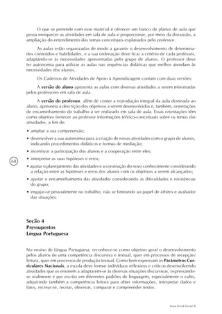 68
Guia Geral Gestar II
O que se pretende com esse material é oferecer um banco de planos de aula que
possa enriquecer as atividades em sala de aula e proporcionar, por meio da discussão, a
ampliação do entendimento dos temas conceituais explanados pelo professor.
As aulas estão organizadas de modo a garantir o desenvolvimento de determina-
dos conteúdos e habilidades, e a sua ordenação deve ficar a critério de cada professor,
adaptando-se às necessidades apresentadas pelo grupo de alunos. O professor deve
ter autonomia para utilizar as aulas nas sequências didáticas que melhor atendam às
necessidades dos alunos.
Os Cadernos de Atividades de Apoio à Aprendizagem contam com duas versões:
A versão do aluno apresenta as aulas com diversas atividades a serem ministradas
pelos professores em sala de aula.
A versão do professor, além de conter a reprodução integral da aula destinada ao
aluno, apresenta a descrição dos objetivos a serem desenvolvidos e, também, orientações
de encaminhamento do trabalho a ser realizado em sala de aula. Essas orientações têm
como objetivo fornecer ao professor informações teórico-conceituais sobre os temas das
atividades, a fim de:
•	ampliar a sua compreensão;
•	desenvolver a sua autonomia para a criação de novas atividades com o grupo de alunos,
indicando procedimentos didáticos e formas de mediação;
•	incentivar a participação dos alunos e a cooperação entre eles;
•	interpretar as suas hipóteses e erros;
• ajustar o planejamento das atividades e a construção do novo conhecimento considerando
a relação entre as hipóteses e erros dos alunos com os objetivos a serem alcançados;
•	ajustar o encaminhamento das atividades considerando as dificuldades e resistências
do grupo;
•	engajar-se pessoalmente no trabalho, não se limitando ao papel de árbitro e avaliador
das situações.
Seção 4
Pressupostos
Língua Portuguesa
No ensino de Língua Portuguesa, reconhece-se como objetivo geral o desenvolvimento
pelos alunos de uma competência discursiva e textual, quer em processos de recepção/
leitura, quer em processos de produção textual. Como bem expressam os Parâmetros Cur-
riculares Nacionais, a escola deve formar indivíduos reflexivos e críticos desenvolvendo
atividades que os ensinem a adaptarem-se às diversas situações discursivas, expressando-
se oralmente e por escrito em diferentes padrões de linguagem, especialmente o culto,
adquirindo também a competência leitora para obter informações, interpretar dados e
fatos, recrear-se, recriar, observar, comparar e compreender textos.
 