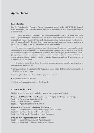 Apresentação
Caro Educador,
Este é o Guia Geral do Programa Gestão da Aprendizagem Escolar – GESTAR II – do qual
você participará, nos próximos meses, buscando aprimorar as suas práticas pedagógica
e profissional.
O nosso trabalho no Programa Gestar tem se orientado para a criação de uma nova
escola, que contemple a complexidade do mundo contemporâneo articulando-o com a
educação de nossos alunos. Uma escola mais democrática e amorosa, que vise à autono-
mia e à auto-realização de cada aluno e que, ao mesmo tempo, tenha como horizonte a
justiça social, a felicidade e a emancipação da humanidade.
Por tudo isso, o que é importante para nós é não perdermos de vista a sua formação
permanente e as possibilidades de proporcionarmos espaços para o aperfeiçoamento do
seu desempenho pessoal e acadêmico. Por meio de sua formação, promoveremos condi-
ções para que os alunos se desenvolvam de forma harmoniosa, tornando-se autônomos e
cooperativos, críticos e criativos. Este é o propósito do programa Gestar II, que começamos
a apresentar a você agora.
O objetivo deste Guia Geral é construir uma proposta de trabalho participativa e
interativa que o oriente na:
•	compreensão do Programa Gestar II, para as séries finais do Ensino Fundamental (5a
a
8a
série, ou 6o
ao 9o
ano);
•	construção coletiva da Proposta Pedagógica do Gestar II;
•	implementação do Gestar II;
•	definição dos papéis dos atores do Gestar II.
A Estrutura do Guia
O Guia se divide em cinco Unidades, com as suas respectivas Seções:
Unidade 1: O Gestar II como Programa de Formação Continuada em Serviço
Seção 1 – Caracterização do Gestar II
Seção 2 – Modalidade do Programa
Seção 3 – Ações Integrantes do Gestar II
Unidade 2: A Proposta Pedagógica do Gestar II
Seção 1 – Fundamentos da Proposta Pedagógica do Gestar II
Seção 2 – Currículo do Gestar II – Matemática
Seção 3 – Currículo do Gestar II – Língua Portuguesa
Unidade 3: A Implementação do Gestar II
Seção 1 – Sistema Instrucional de Aprendizagem
Seção 2 – Sistema de Avaliação do Professor Cursista
 