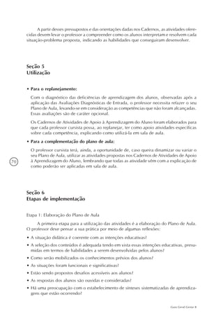 70
Guia Geral Gestar II
A partir desses pressupostos e das orientações dadas nos Cadernos, as atividades ofere-
cidas devem levar o professor a compreender como os alunos interpretam e resolvem cada
situação-problema proposta, indicando as habilidades que conseguiram desenvolver.
Seção 5
Utilização
•	Para o replanejamento:
	 Com o diagnóstico das deficiências de aprendizagem dos alunos, observadas após a
aplicação das Avaliações Diagnósticas de Entrada, o professor necessita refazer o seu
Plano de Aula, levando-se em consideração as competências que não foram alcançadas.
Essas avaliações são de caráter opcional.
	 Os Cadernos de Atividades de Apoio à Aprendizagem do Aluno foram elaborados para
que cada professor cursista possa, ao replanejar, ter como apoio atividades específicas
sobre cada competência, explicando como utilizá-la em sala de aula.
•	Para a complementação do plano de aula:
	 O professor cursista terá, ainda, a oportunidade de, caso queira dinamizar ou variar o
seu Plano de Aula, utilizar as atividades propostas nos Cadernos de Atividades de Apoio
à Aprendizagem do Aluno, lembrando que todas as atividade vêm com a explicação de
como poderão ser aplicadas em sala de aula.
Seção 6
Etapas de implementação
Etapa 1: Elaboração do Plano de Aula
A primeira etapa para a utilização das atividades é a elaboração do Plano de Aula.
O professor deve pensar a sua prática por meio de algumas reflexões:
•	A situação didática é coerente com as intenções educativas?
•	A seleção dos conteúdos é adequada tendo em vista essas intenções educativas, presu-
midas em termos de habilidades a serem desenvolvidas pelos alunos?
•	Como serão mobilizados os conhecimentos prévios dos alunos?
•	As situações foram funcionais e significativas?
•	Estão sendo propostos desafios acessíveis aos alunos?
•	As respostas dos alunos são ouvidas e consideradas?
•	Há uma preocupação com o estabelecimento de sínteses sistematizadas de aprendiza-
gens que estão ocorrendo?
 