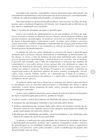 71
Guia Geral Gestar II
Procedimentos para a utilização dos Cadernos de Atividades de Apoio à Aprendizagem do Aluno
Unidade5
Investigar esses aspectos, respondê-los e buscar alternativas para solucioná-los são
procedimentos fundamentais e necessários para que se possa processar, com objetividade,
a seleção do caderno/unidade/aula/atividade a ser desenvolvida.
Esta etapa poderá ser desenvolvida pelo professor, tanto ao fazer seu Plano de Aula,
quanto, após a Avaliação Diagnóstica de Entrada, tiver diagnosticado as deficiências de
seus alunos e replanejado suas atividades.
Etapa 2: Escolha das Atividades de Apoio à Aprendizagem
Com a necessidade do replanejamento ou de uma melhoria no Plano de Aula,
faz-se necessário retomar os objetivos iniciais e buscar outras situações didáticas que
possam promover aprendizagens. O professor recorrerá aos Cadernos de Atividades
de Apoio à Aprendizagem e selecionará a aula, ou aulas, para retomar o processo
com a classe toda. A análise adequada e fundamentada da situação pelo professor lhe
dará condições para exercer a sua autonomia na seleção do material, cuja estrutura
flexível permite desmembramentos.
A seleção da aula (ou aulas) adequada ao processo de apoio à aprendizagem
demanda que o professor observe atentamente as habilidades já desenvolvidas pe-
los alunos; às vezes, a falta de domínio de uma dada habilidade pelo aluno pode
ocorrer porque outra aprendizagem, a qual já deveria ter ocorrido, não se efetivou.
É possível, por exemplo, que a falta de compreensão e utilização das medidas de
comprimento e área pelos alunos ocorra porque eles não dominam as regras do
Sistema de Numeração Decimal, particularmente a extensão dessas regras para o
campo dos números racionais. Em Língua Portuguesa, por exemplo, o domínio da
organização gráfica de diferentes gêneros de textos (poema, propaganda, classifi-
cados, carta, convite, bilhete, receita, etc.) demanda que o aluno já reconheça a
relação entre as características dos gêneros e o significado e a finalidade de textos
exemplares desses gêneros.
O professor atento que busca interpretar as respostas dos alunos e que tem claras
as articulações entre os conceitos detectará qual é a dificuldade dos alunos e saberá
replanejar, a partir dessas propostas de aulas, outras situações que promoverão as
aprendizagens esperadas.
Assim, como condições necessárias para a seleção de aulas do Caderno de Atividades
de Apoio à Aprendizagem pelo professor, podem ser listadas:
•	Leitura, estudo e análise dos Cadernos de Atividades de Apoio à Aprendizagem.
•	Avaliação das aprendizagens realizadas e não realizadas pelos alunos.
•	Análise e interpretação das respostas dadas pelos alunos em situações variadas de ob-
servação: tarefa de casa, arguição, prova escrita, pesquisa, participação no trabalho de
grupo, participação em uma aula coletiva, etc.
•	Identificação das habilidades aprendidas, em desenvolvimento e não dominadas pela
maioria dos alunos da classe ou por parte deles.
A seleção e a aplicação das aulas/atividades dos Cadernos de Atividades de Apoio
à Aprendizagem pressupõem, portanto, que o professor acompanhe e avalie o processo
de aprendizagem na sua totalidade, tomando como referência as metas e expectativas
quanto a esse processo, assim como considere e avalie o trabalho que ele próprio vem
desenvolvendo com sua classe.
 