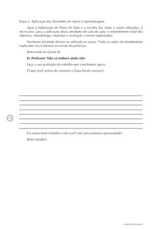 72
Guia Geral Gestar II
Etapa 3: Aplicação das Atividades de Apoio à Aprendizagem
Após a elaboração do Plano de Aula e a escolha das Aulas a serem utilizadas, é
necessário, para a aplicação desta atividade em sala de aula, o entendimento total dos
objetivos, metodologia, materiais e avaliação a serem implantados.
Nenhuma atividade deverá ser utilizada ao acaso. Todas as aulas são devidamente
explicadas nos Cadernos na versão do professor.
Bem-vindo ao Gestar II!
Ei, Professor! Não vá embora ainda não!
Faça a sua avaliação do trabalho que concluímos agora:
O que você achou de construir o Guia Geral conosco?
Foi muito bom trabalhar com você! Até uma próxima oportunidade!
Bom trabalho!
 