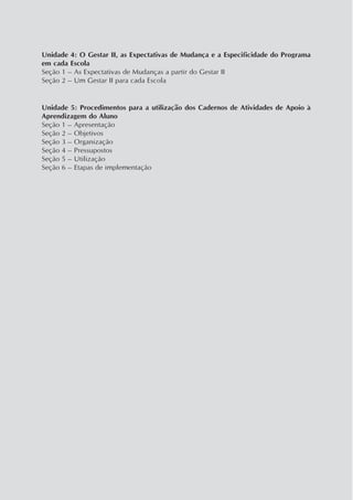 Unidade 4: O Gestar II, as Expectativas de Mudança e a Especificidade do Programa
em cada Escola
Seção 1 – As Expectativas de Mudanças a partir do Gestar II
Seção 2 – Um Gestar II para cada Escola
Unidade 5: Procedimentos para a utilização dos Cadernos de Atividades de Apoio à
Aprendizagem do Aluno
Seção 1 – Apresentação
Seção 2 – Objetivos
Seção 3 – Organização
Seção 4 – Pressupostos
Seção 5 – Utilização
Seção 6 – Etapas de implementação
 