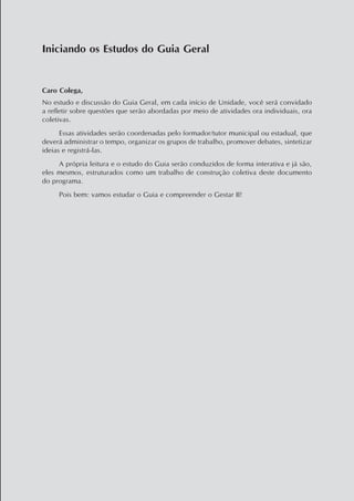 Caro Colega,
No estudo e discussão do Guia Geral, em cada início de Unidade, você será convidado
a refletir sobre questões que serão abordadas por meio de atividades ora individuais, ora
coletivas.
Essas atividades serão coordenadas pelo formador/tutor municipal ou estadual, que
deverá administrar o tempo, organizar os grupos de trabalho, promover debates, sintetizar
ideias e registrá-las.
A própria leitura e o estudo do Guia serão conduzidos de forma interativa e já são,
eles mesmos, estruturados como um trabalho de construção coletiva deste documento
do programa.
Pois bem: vamos estudar o Guia e compreender o Gestar II!
Iniciando os Estudos do Guia Geral
 