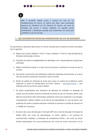 10 EXAMES FINAIS NACIONAIS DO ENSINO SECUNDÁRIO E ACESSO AO ENSINO SUPERIOR
Não é permitido realizar provas e exames em mais de um
estabelecimento de ensino, no mesmo ano letivo, salvo autorização
expressa do Presidente do Júri Nacional de Exames, sob pena de
anulação das provas e exames realizados na segunda escola,
considerando a declaração prestada sob compromisso de honra pelo
candidato no ato da inscrição.
5. QUE DOCUMENTOS DEVEM SER APRESENTADOS NO ATO DE INSCRIÇÃO?
Os documentos a apresentar pelos alunos no ato de inscrição para os exames do ensino secundário
são os seguintes:
a) Boletim de inscrição, Modelo n.º 0133 (1.ª fase) e Modelo n.º 0134 (2.ª fase) da Editorial do
Ministério da Educação e Ciência;
b) Fotocópia do cartão de cidadão/bilhete de identidade, com a apresentação do original para
verificação;
c) Boletim individual de saúde, se o aluno não tiver processo constituído na escola em que se
inscreve;
d) Documento comprovativo das habilitações académicas adquiridas anteriormente, se o aluno
não tiver processo constituído na escola em que se inscreve;
e) Recibo do pedido de atribuição de senha para acesso ao sistema de candidatura online,
disponível no portal da Direção-Geral do Ensino Superior - www.dges.mctes.pt -, caso
pretenda concorrer ao ensino superior público.
 Os alunos autopropostos que necessitam da aplicação de condições na realização de
exames, que não tenham processo constituído na escola em que se inscrevem, devem, para
além dos documentos atrás mencionados, apresentar outros que comprovem a sua situação,
nomeadamente, relatório médico ou de técnico de especialidade no caso de alunos com
problemas de saúde e programa educativo individual se estiverem ao abrigo do Decreto-Lei
n.º3/2008, de 7 de janeiro.
 Os alunos dos cursos de educação e formação (CEF), dos cursos de educação e formação de
adultos (EFA), dos cursos de aprendizagem, os alunos sujeitos a um processo de
reconhecimento validação e certificação de competências (RVCC), dos cursos de ensino
artístico especializado, dos cursos profissionais, dos cursos do ensino vocacional e os do
 