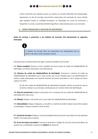 EXAMES FINAIS NACIONAIS DO ENSINO SECUNDÁRIO E ACESSO AO ENSINO SUPERIOR 11
ensino recorrente que realizam provas ou exames em escolas diferentes das frequentadas,
apresentam, no ato da inscrição, documento comprovativo de conclusão do curso, emitido
pela respetiva escola ou entidade formadora, ou declaração em como se encontram a
frequentar os cursos, a qual deve também especificar a data prevista para a sua conclusão.
6. COMO PREENCHER O BOLETIM DE INSCRIÇÃO?
Antes de começar a preencher o seu boletim de inscrição, leia atentamente as seguintes
instruções:
O boletim de inscrição deve ser preenchido com esferográfica azul ou
preta e não deve conter quaisquer rasuras.
Instruções para o preenchimento de alguns campos do boletim de inscrição:
1.1. Nome completo: Escreva o nome completo tal como consta do cartão de cidadão/bilhete de
identidade, com letras maiúsculas e sem abreviaturas.
1.2. Número do cartão de cidadão/bilhete de identidade: Transcreva o número do cartão de
cidadão/bilhete de identidade, pois é este número que irá ser utilizado para a sua identificação em
todas as ações relacionadas com exames nacionais do ensino secundário e com o acesso ao ensino
superior em 2016.
Se não tem cartão de cidadão/bilhete de identidade português, solicite na escola em que se
encontra a realizar a sua inscrição a atribuição de um número interno de identificação.
1.4. Data de nascimento: Indique-a de acordo com a constante do seu cartão de cidadão/bilhete de
identidade (dia, mês e ano).
1.5. Filiação: Indique-a de acordo com o seu cartão de cidadão/bilhete de identidade.
1.7. Naturalidade: Indique a freguesia, o concelho e o distrito de onde é natural. Caso tenha nascido
no estrangeiro, indique somente o nome do país.
2.1. Escola de inscrição: Indique o nome do estabelecimento de ensino secundário em que pretende
realizar a inscrição para os exames.
2.2. Curso de ensino secundário: Transcreva neste item o código do curso do ensino secundário, de
acordo com a codificação constante da Tabela C do Anexo IV.
 