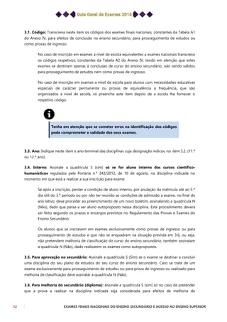 12 EXAMES FINAIS NACIONAIS DO ENSINO SECUNDÁRIO E ACESSO AO ENSINO SUPERIOR
3.1. Código: Transcreva neste item os códigos dos exames finais nacionais, constantes da Tabela A1
do Anexo IV, para efeitos de conclusão no ensino secundário, para prosseguimento de estudos ou
como provas de ingresso.
No caso de inscrição em exames a nível de escola equivalentes a exames nacionais transcreva
os códigos respetivos, constantes da Tabela A2 do Anexo IV, tendo em atenção que estes
exames se destinam apenas à conclusão de curso do ensino secundário, não sendo válidos
para prosseguimento de estudos nem como provas de ingresso.
No caso de inscrição em exames a nível de escola para alunos com necessidades educativas
especiais de carácter permanente ou provas de equivalência à frequência, que são
organizados a nível de escola, só preenche este item depois de a escola lhe fornecer o
respetivo código.
Tenha em atenção que se cometer erros na identificação dos códigos
pode comprometer a validade dos seus exames.
3.3. Ano: Indique neste item o ano terminal das disciplinas cuja designação indicou no item 3.2. (11.º
ou 12.º ano).
3.4. Interno: Assinale a quadrícula S (sim) só se for aluno interno dos cursos científico-
humanísticos regulados pela Portaria n.º 243/2012, de 10 de agosto, na disciplina indicada no
momento em que está a realizar a sua inscrição para exame.
Se após a inscrição, perder a condição de aluno interno, por anulação da matrícula até ao 5.º
dia útil do 3.º período ou por não ter reunido as condições de admissão a exame, no final do
ano letivo, deve proceder ao preenchimento de um novo boletim, assinalando a quadrícula N
(Não), dado que passa a ser aluno autoproposto nessa disciplina. Este procedimento deverá
ser feito segundo os prazos e encargos previstos no Regulamento das Provas e Exames do
Ensino Secundário.
Os alunos que se inscrevem em exames exclusivamente como provas de ingresso ou para
prosseguimento de estudos e que não se enquadram na situação prevista em 3.6, ou seja,
não pretendem melhoria de classificação do curso do ensino secundário, também assinalam
a quadrícula N (Não), dado realizarem os exames como autopropostos.
3.5. Para aprovação no secundário: Assinale a quadrícula S (Sim) se o exame se destinar a concluir
uma disciplina do seu plano de estudos do seu curso do ensino secundário. Caso se trate de um
exame exclusivamente para prosseguimento de estudos ou para prova de ingresso ou realizado para
melhoria de classificação deve assinalar a quadrícula N (Não).
3.6. Para melhoria do secundário (diploma): Assinale a quadrícula S (sim) só no caso de pretender
que a prova a realizar na disciplina indicada seja considerada para efeitos de melhoria de
 