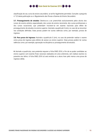 EXAMES FINAIS NACIONAIS DO ENSINO SECUNDÁRIO E ACESSO AO ENSINO SUPERIOR 13
classificação do seu curso do ensino secundário, se tal for legalmente permitido. Consulte a pergunta
n.º 22 desta publicação ou o Regulamento das Provas e Exames do Ensino Secundário.
3.7. Prosseguimento de estudos: Destina-se a ser preenchido exclusivamente pelos alunos dos
cursos do ensino artístico especializado, dos cursos do ensino recorrente, dos cursos profissionais e
dos cursos vocacionais, que pretendam inscrever-se em exames nacionais para efeito de
prosseguimento de estudos no ensino superior. Assinale a quadrícula S (sim), no caso de se encontrar
nas condições definidas. Estas provas podem ter outras valências como, por exemplo, provas de
ingresso.
3.8. Para prova de ingresso: Assinale a quadrícula S (sim), no caso de pretender realizar o exame
como prova de ingresso para efeitos de acesso ao ensino superior. Estas provas podem ter outras
valências como, por exemplo, aprovação na disciplina ou prosseguimento de estudos.
4. Assinale a quadrícula, caso pretenda requerer a ficha ENES 2016, a fim de se poder candidatar ao
ensino superior com exames finais nacionais realizados em anos anteriores, sem realizar exames no
presente ano letivo. A ficha ENES 2016 só será emitida se o aluno tiver pelo menos uma prova de
ingresso válida.
 