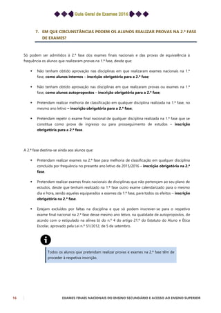 16 EXAMES FINAIS NACIONAIS DO ENSINO SECUNDÁRIO E ACESSO AO ENSINO SUPERIOR
7. EM QUE CIRCUNSTÂNCIAS PODEM OS ALUNOS REALIZAR PROVAS NA 2.ª FASE
DE EXAMES?
Só podem ser admitidos à 2.ª fase dos exames finais nacionais e das provas de equivalência à
frequência os alunos que realizaram provas na 1.ª fase, desde que:
 Não tenham obtido aprovação nas disciplinas em que realizaram exames nacionais na 1.ª
fase, como alunos internos – inscrição obrigatória para a 2.ª fase;
 Não tenham obtido aprovação nas disciplinas em que realizaram provas ou exames na 1.ª
fase, como alunos autopropostos – inscrição obrigatória para a 2.ª fase;
 Pretendam realizar melhoria de classificação em qualquer disciplina realizada na 1.ª fase, no
mesmo ano letivo – inscrição obrigatória para a 2.ª fase;
 Pretendam repetir o exame final nacional de qualquer disciplina realizada na 1.ª fase que se
constitua como prova de ingresso ou para prosseguimento de estudos – inscrição
obrigatória para a 2.ª fase.
A 2.ª fase destina-se ainda aos alunos que:
 Pretendam realizar exames na 2.ª fase para melhoria de classificação em qualquer disciplina
concluída por frequência no presente ano letivo de 2015/2016 – inscrição obrigatória na 2.ª
fase.
 Pretendam realizar exames finais nacionais de disciplinas que não pertençam ao seu plano de
estudos, desde que tenham realizado na 1.ª fase outro exame calendarizado para o mesmo
dia e hora, sendo aqueles equiparados a exames da 1.ª fase, para todos os efeitos – inscrição
obrigatória na 2.ª fase.
 Estejam excluídos por faltas na disciplina e que só podem inscrever-se para o respetivo
exame final nacional na 2.ª fase desse mesmo ano letivo, na qualidade de autopropostos, de
acordo com o estipulado na alínea b) do n.º 4 do artigo 21.º do Estatuto do Aluno e Ética
Escolar, aprovado pela Lei n.º 51/2012, de 5 de setembro.
Todos os alunos que pretendam realizar provas e exames na 2.ª fase têm de
proceder à respetiva inscrição.
 
